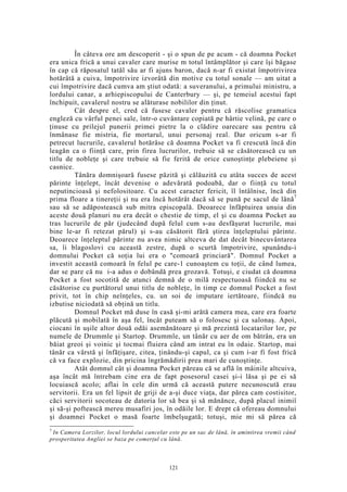 În câteva ore am descoperit - şi o spun de pe acum - că doamna Pocket
era unica frică a unui cavaler care murise m totul întâmplător şi care îşi băgase
în cap că răposatul tatăl său ar fi ajuns baron, dacă n-ar fi existat împotrivirea
hotărâtă a cuiva, împotrivire izvorâtă din motive cu totul sonale — am uitat a
cui împotrivire dacă cumva am ştiut odată: a suveranului, a primului ministru, a
lordului canar, a arhiepiscopului de Canterbury — şi, pe temeiul acestui fapt
închipuit, cavalerul nostru se alăturase nobililor din ţinut.
Cât despre el, cred că fusese cavaler pentru că răscolise gramatica
engleză cu vârful penei sale, într-o cuvântare copiată pe hârtie velină, pe care o
ţinuse cu prilejul punerii primei pietre la o clădire oarecare sau pentru că
înmânase fie mistria, fie mortarul, unui personaj real. Dar oricum s-ar fi
petrecut lucrurile, cavalerul hotărâse că doamna Pocket va fi crescută încă din
leagăn ca o fiinţă care, prin firea lucrurilor, trebuie să se căsătorească cu un
titlu de nobleţe şi care trebuie să fie ferită de orice cunoştinţe plebeiene şi
casnice.
Tânăra domnişoară fusese păzită şi călăuzită cu atâta succes de acest
părinte înţelept, încât devenise o adevărată podoabă, dar o fiinţă cu totul
neputincioasă şi nefolositoare. Cu acest caracter fericit, îl întâlnise, încă din
prima floare a tinereţii şi nu era încă hotărât dacă să se pună pe sacul de lână7
sau să se adăpostească sub mitra episcopală. Deoarece înfăptuirea unuia din
aceste două planuri nu era decât o chestie de timp, el şi cu doamna Pocket au
tras lucrurile de păr (judecând după felul cum s-au desfăşurat lucrurile, mai
bine le-ar fi retezat părul) şi s-au căsătorit fără ştirea înţeleptului părinte.
Deoarece înţeleptul părinte nu avea nimic altceva de dat decât binecuvântarea
sa, îi blagoslovi cu această zestre, după o scurtă împotrivire, spunându-i
domnului Pocket că soţia lui era o "comoară princiară". Domnul Pocket a
investit această comoară în felul pe care-1 cunoaştem cu toţii, de când lumea,
dar se pare că nu i-a adus o dobândă prea grozavă. Totuşi, e ciudat că doamna
Pocket a fost socotită de atunci demnă de o milă respectuoasă fiindcă nu se
căsătorise cu purtătorul unui titlu de nobleţe, în timp ce domnul Pocket a fost
privit, tot în chip neînţeles, cu. un soi de imputare iertătoare, fiindcă nu
izbutise niciodată să obţină un titlu.
Domnul Pocket mă duse în casă şi-mi arătă camera mea, care era foarte
plăcută şi mobilată în aşa fel, încât puteam să o folosesc şi ca salonaş. Apoi,
ciocani în uşile altor două odăi asemănătoare şi mă prezintă locatarilor lor, pe
numele de Drummle şi Startop. Drummle, un tânăr cu aer de om bătrân, era un
băiat greoi şi voinic şi tocmai fluiera când am intrat eu în odaie. Startop, mai
tânăr ca vârstă şi înfăţişare, citea, ţinându-şi capul, ca şi cum i-ar fi fost frică
că va face explozie, din pricina îngrămădirii prea mari de cunoştinţe.
Atât domnul cât şi doamna Pocket păreau că se află în mâinile altcuiva,
aşa încât mă întrebam cine era de fapt posesorul casei şi-i lăsa şi pe ei să
locuiască acolo; aflai în cele din urmă că această putere necunoscută erau
servitorii. Era un fel lipsit de griji de a-şi duce viaţa, dar părea cam costisitor,
căci servitorii socoteau de datoria lor să bea şi să mănânce, după placul inimiî
şi să-şi poftească mereu musafiri jos, în odăile lor. E drept că ofereau domnului
şi doamnei Pocket o masă foarte îmbelşugată; totuşi, mie mi să părea că
7
In Camera Lorzilor, locul lordului cancelar este pe un sac de lână, în amintirea vremii când
prosperitatea Angliei se baza pe comerţul cu lână.
121
 