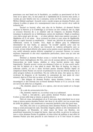 pensiunea cea mai bună era în bucătărie, cu condiţia ca pensionarul să fie în
state să se apere căci, la mai puţin de o săptămână de la sosirea mea acolo, o
vecină, pe care familie nici nu o cunoştea, scrise un bilet, cum că o văzuse pe
Millers bătând copilaşul. Această veste o necăji nespus pe doamna Pocket, care
izbucni în plâns şi spuse că e nemaipomenit cum nu ştiu vecinii să-şi vadă de
treburile lor.
Încetul cu încetul, aflai, mai ales de la Herbert, că domnul Pocket
studiase la Harrow şi la Cambridge şi că fusese un elev strălucit, dar că, după
ce avusese fericirea de a se căsători atât de timpuriu cu doamna Pocket,
renunţase la planurile iui şi îmbrăţişase cariera de meditator. După ce meditase
vreo câţiva puşti grei de cap, — ai căror părinţi, dacă erau oameni sus-puşi, îi
făgăduiau că îl vor ajuta să-şi croiască un drum şi care uitau de făgăduială,
după ce copiii încetau cu meditaţiile — bietul om, plictisit de această meserie
nebănoasă, venise la Londra. Aici, după ce dăduse greş în înfăptuirea
năzuinţelor lui mai înalte, se apucase "să revadă" operele celor care nu
avuseseră prilej să se afişeze sau trecuseră cu vederea prilejurile care se
iviseră, să mai refacă diferite alte opere scrise pentru ocazii speciale şi îşi folo-
sise astfel talentele pentru diferite compilaţii şi corecturi literare; cu aceste
mijloace împreună cu alte mici expediente particulare, ţinea casa pe care am
văzut-o şi eu.
Domnul şi doamna Pocket aveau o vecină foarte linguşitoare; era o
văduvă foarte înţelegătoare din fire, care era de aceeaşi părere cu toată lumea,
binecuvânta pe toată lumea, zâmbea şi vărsa lacrimi pentru toţi, după
împrejurări. Numele acestei vecine era doamna Coilers şi, în ziua sosirii mele,
mie îmi fu hărăzit să o duc până la masă. Mă făcu să înţeleg, în timp ce
coboram scările, că era o mare lovitură pentru doamna Pocket faptul că
simpaticul domn Pocket era nevoit să primească în casa lui diferiţi domni la al
căror progres trebuia să contribuie. Nu era vorba de mine, îmi spuse ea, într-o
revărsare de dragoste şi de încredere (o cunoşteam de mai puţin de cinci
minute); dacă ar fi fost toţi ca mine, ar fi fost cu totul altfel.
- Dar drăguţa de doamna Pocket, spuse doamna Coilers, în urma
dezamăgirii ei din tinereţe (nu că bietul domnul Pocket ar fi cu ceva de vină)
are nevoie de atâta lux şi eleganţă...
- Da, doamnă, spusei eu ca să o opresc, căci mi-era teamă că va începe
să plângă.
- Şi e atât de aristocratică din fire...
- Da, doamnă, repetai eu, cu acelaşi scop ca şi adineauri.
-... Încât e, într-adevăr,- greu pentru domnul Pocket, spuse doamna
Coilers să mai aibă timp şi interes şi pentru altceva.
Fără să vreau, mă gândeam că ar fi mai greu dacă măcelarul nu ar avea
timp şi interes pentru doamna Pocket; dar tăcui şi, de altfel, nici nu aveam timp
de astfel de gânduri, căci urmăream cu smerenie purtările celor din jurul meu.
Am aflat, din cele ce se petreceau între doamna Pocket şi Drummle, în
timp ce eram preocupat de cuţit, furculiţă, lingură, pahare şi alte instrumente de
auto-distrugere, că Drummle, al cărui nume de botez era Bentley, era
penultimul moştenitor la rangul de baron. Apoi am aflat, cu privire la cartea pe
care o citise doamna Pocket în grădină, că trata titluri de nobleţe şi mai aflai că
doamna Pocket ştia data precisă la care bunicul ei ar fi fost trecut în cartea
122
 