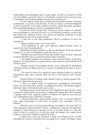 însărcinând-o pe domnişoara Jane, cu glas aspru, să aibă şi ea grijă. Pe urmă
cele două dădace ieşiră din odaie şi se încăierară cu pajul care ne servise şi care
cu siguranţă că-şi pierduse jumătate din nasturi la masa de joc.
Eu mă simţeam foarte prost, fiindcă doamna Pocket începu o discuţie
cu Drummle, cu privire la doi baroneţi, în timp ce mânca o portocală împărţită
în felii şi muiată în vin cu zahăr, uitând cu totul de copilul din poală, care făcea
cele mai înspăimântătoare mişcări cu spărgătorul de nuci.
În cele din urmă, micuţa Jane, văzând că creierii fragezi ai copilului
erau în primejdie, se sculă de la locul ei şi, prin diferite şiretlicuri, scoase arma
din mâinile lui. Doamna Pocket, care tocmai îşi isprăvise portocala, se arătă
nemulţumită de acest lucru şi spuse fetiţei:
- Copil rău ce eşti, cum îndrăzneşti? Du-te şi aşează-te la locul tău
numaidecât.
- Mămico, bâigui fetiţa, şi-ar fi scos ochii.
- Cum îndrăzneşti să spui asta? răspunse doamna Pocket. Du-te şi
aşează-te la locul tău numaidecât.
Demnitatea doamnei Pocket era atât de zdrobitoare, încât mă simţeam
copleşit, ca şi cum eu aş zgândărit-o prin cine ştie ce vină.
- Belinda, interveni domnul Pocket din celălalt capăt al mesei. Cum poţi
fi atât de absurdă? Jane s-a amestecat doar să apere mititelul.
- Nu îngădui nimănui să se amestece, spuse doamna Pocket. Şi mă miră,
Matthew că, după părerea ta, lumea trebuie să mă jicnească, amestecându-se în
treburile mele.
-Doamne fereşte! făcu domnul Pocket, într-o izbucnire de deznădejde
dureroasă. Trebui să lăsăm copiii să se omoare cu spărgătorul de nuci şi să nu-i
salvăm?
- Nu vreau ca Jane să se amestece, spuse doamna Pocket cu o privire
majestuoasa către mica vinovată. Doar ştii cine a fost bunicul meu! Tocmai
Jane!
Domnul Pocket îşi înfipse iarăşi mâinile în păr şi, de data aceasta, într-
adevăr se ridică puţin de pe scaun.
- Auzi ce spune! strigă el neputincios, adresându-se elementelor
naturii. Să laşi copiii să se omoare cu spărgătorul de nuci, din pricina rangului
bunicilor! Apoi se lăsă din nou pe scaun şi tăcu.
În timpul acesta, noi ne uitam cu toţii stingheriţi la faţa de masă. Urmă
o pauză, în timpul căreia nevinovatul şi nepotolitul copilaş făcu câteva sărituri
şi ganguri către Jane, singurul membru al familiei (în afară de servitori), pe
care, după părerea mea, mititelul îl cunoştea.
- Domnule Drummle, spuse doamna Pocket, vrei s-o suni pe Flopson?
Jane, copil neascultător ce eşti, du-te la culcare. Hai, mititelule, vino cu
mămica!
Mititelul, care era cinstea personificată, se împotrivi cu toată tăria. Se
îndoi deasupra braţului doamnei Pocket, arătându-ne o pereche de pantofiori
împletiţi şi nişte picioruşe cu gropiţe, în loc să ne arate obrajii şi a fost dus
afară în stare de revoltă. Şi, în cele din urmă, tot câştigă, căci, după câteva
minute, îl văzui prin fereastră în braţele lui Jane.
Ceilalţi cinci copii mai rămaseră la masă, căci Flopson avea o treabă
personală de rezolvat şi altcineva nu avea grijă de ei. Astfel, îmi dădui seama
124
 