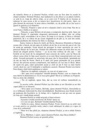 de relaţiile dintre ei şi domnul Pocket, relaţii care au fost date la iveală în
chipul următor. Domnul Pocket, mai nedumerit ca de obicei şi cu părul ciufulit,
se uită la ei, timp de câteva clipe, ca şi cum n-ar fi înţeles de ce locuiau şi
mâncau în casa aceea şi de ce natura nu-i încartiruise în altă parte. Apoi, cu
glas distant de misionar, le puse câteva întrebări, ca, de pildă, de ce Joe avea o
gaură în guleraş şi el răspunse:
- Tăticule, Flopson a spus că mi-o cârpeşte când o avea timp. Sau de ce
avea Fany o bubă şi ea spuse:
- Tăticule, a spus Millers că-mi pune o compresă, dacă nu uită. Apoi, pe
domnul Pocket îl cuprindea dragostea părintească şi dădea câte un şiling
fiecărui copil, trimiţându-i să se joace. În timp ce ei ieşeau, el făcea o sforţare
puternică, de a se ridica de pe scaun trăgându-se de păr şi, în cele din urmă,
înlătura problema din mintea lui fără s-o dezlege.
Seara, lumea se ducea la vâslit, pe fluviu. Deoarece Drummle şi Startop
aveau câte o barcă, mi-am spus că trebuie să-mi fac şi eu rost de una şi să-i las
în urmă pe amândoi. Eram destul de priceput la toate sporturile pe care le
practică băieţii de la ţară dar, fiindcă îmi dădusem seama eă stilul meu nu era
destul de elegant pentru Tamisa — ca să nu mai vorbesc de alte ape — mă
hotărâi să iau lecţii de la câştigătorul unui concurs de vâslit, care îşi făcea de
obicei cursa chiar în faţa casei noastre şi cu care făcui cunoştinţă prin noii mei
aliaţi. Această persoană cu autoritate mă puse rău în încurcătură, spunându-mi
că am un braţ de fierar. Dacă ar fi ştţut că-l paşte primejdia de a-şi pierde
elevul, din pricina acestui compliment, mă îndoiesc că l-ar mai fi făcut. Masa
de seară era gata, când ajunserăm acasă şi cred că am fi fost cu toţii foarte
veseli, dacă nu s-ar fi întâmplat o neplăcere casnică. Domnul Pocket era foarte
bine dispus când intră jupâneasa şi spuse:
- Dacă nu vă supăraţi, conaşule, aş vrea să vă spun ceva.
- Să-i spui ceva conaşului? întrebă doamna Pocket, care se simţea din
nou rănită în demnitatea ei. Ce-ţi trece prin gând? Du-te şi vorbeşte cu Flopson.
Sau cu mine dar altădată.
- Nu vă supăraţi, spuse fata, dar aş vrea să vorbesc numaidecât cu
conaşul.
La aceste vorbe, domnul Pocket ieşi din odaie şi noi făcurăm ce ne tăie
capul până ce se întoarse.
- Să-ţi spun ceva frumos, Belinda, spuse domnul Pocket, întorcându-se
cu o înfăţişare îndurerată ba chiar deznădăjduită. Bucătăreasa zace beată moartă
pe podeaua din bucătărie şi, în dulap, stă o legătură cu unt pe care ea spune
că vrea să-l vândă drept untură!
Doamna Pocket se arătă mişcată şi binevoitoare:
-Aceasta-i treaba nesuferitei de Sofia! spuse ea.
- Ce vrei să spui, Belinda? întrebă domnul Pocket.
- Sofia ţi-a spus, lămuri doamna Pocket. N-am văzut-b eu cu ochii mei
şi n-am auzit-o cu urechile mele, când a venit adineaori în odaie şi a spus că
vrea să-ţi vorbească?
- Doar m-a dus până jos, răspunse domnul Pocket, şi mi-a arătat femeia
şi legătura.
- Şi tu, Matthew, o aperi, spuse doamna Pocket, deşi făcea tărăboi?
Domnul Pocket scoase un geamăt jalnic.
125
 