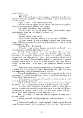 spusei încurcat:
- O, mai mult.
- Mai mult, aşa-i? spuse domnul Jaggers, aştepând răspunsul meu cu
mâinile în buzunare, capul într-o parte şi ochii aţintiţi pe peretele din faţa mea.
Cu cât mai mult?
- E greu să fixezi o sumă, răspunsei eu şovăind.
- Hai! făcu domnul Jaggers. Hai să hotărâm. De două ori cinci ajunge?
De trei ori cinci ajunge? De patru ori cinci ajunge?
I-am spus că, după părerea mea, atât ajunge.
- De patru ori cinci zici că ajunge, aşa-i? spuse domnul Jaggers
încruntându-se. Acum, cât zici că face de patru ori cinci?
- Cât face?
- Da! făcu domnul Jaggers. Cât?
- Cred că trebuie să-mi daţi douăzeci de lire, am spus eu, zâmbind.
- Nu te-am întrebat cât trebuie să-ţi dau eu, dragul meu, spuse domnul
Jaggers, clătinând atotştiutor din cap, în semn de împotrivire. Vreau să ştiu cât
zici dumneata că face:
- Douăzeci de lire, fără îndoială.
- Wemmick! strigă domnul Jaggers, deschizând uşa biroului. Ia o
chitanţă de la domnul Pip şi dă-i douăzeci de lire.
Acest fel foarte hotărâtor de a lucra în afaceri făcu o impresie
hotărâtoare, dar nu prea plăcută asupra mea. Domnul Jaggers nu râdea
niciodată; în schimb purta ghete mari şi lustruite, care scârţâiau; şi, când îşi
lăsa greutatea corpului pe ghete şi-şi apleca capul, îmbinându-şi sprâncenele, în
aşteptarea unui răspuns, ghetele scârţâiau întocmai ca un râs uscat şi bănuitor.
Deoarece tocmai ieşise din odaie şi fiindcă Wemmick era foarte vesel şi
vorbăreţ, în ziua aceea, i-am spus că mă nelămuresc purtările domnului
Jaggers.
- Spune-i aceasta şi o s-o ia drept compliment, îmi răspunse Wemmick;
el nici nu vrea să fie lămurit. O! făcu el, văzându-mă uimit. Nu-i firea lui de
vină, e din pricina profesiei, numai din pricina profesiei.
Wemmick şedea la pupitru şi ronţăia un biscuit tare şi uscat; din când în
când, arunca firimiturile în gura lui, care semăna cu o crăpătură, ca şi cum le-ar
fi aruncat într-o cutie cu scrisori.
- Întotdeauna mi se pare, spuse Wemmick, că a întins o cursă şi că stă
la pândă. Deodată, ţac, te-a prins!
Fără să-mi exprim părerea potrivit căreia cursele de oameni nu fac parte
din plăcerile vieţii, i-am spus că-l socoteam pe domnul Jaggers foarte iscusit.
- E adânc, spuse Wemmick, ca Australia. Arătă cu tocul spre uşa
biroului, ca să-mi arate că alesese Australia în figura lui de stil, fiindcă era de
cealaltă parte a globului. Dacă ar exista ceva mai adânc, adăugă Wemmick,
aducând tocul înapoi spre foaia de hârtie, atunci aşa ar fi.
Apoi, eu îi spusei că, după câte vedeam, treburile mergeau bine şi
Wemmick spuse:
- Grozav! Şi apoi îl întrebai dacă lucrează mulţi secretari aici şi el îmi
răspunse:
- Nu prea ne încurcăm noi cu mulţi secretari, fiindcă nu există decât un
singur Jaggers şi oamenii nu-l vor decât pe el. Vrei să-i vezi? Eşti doar de-al
127
 