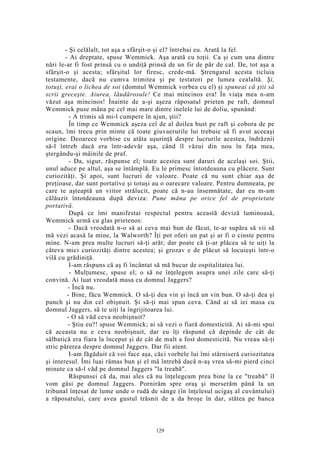 - Şi celălalt, tot aşa a sfârşit-o şi el? întrebai eu. Arată la fel.
- Ai dreptate, spuse Wemmick. Aşa arată cu toţii. Ca şi cum una dintre
nări le-ar fi fost prinsă cu o undiţă prinsă de un fir de păr de cal. De, tot aşa a
sfârşit-o şi acesta; sfârşitul lor firesc, crede-mă. Ştrengarul acesta ticluia
testamente, dacă nu cumva trimitea şi pe testatori pe lumea cealaltă. Şi,
totuşi, erai o lichea de soi (domnul Wemmick vorbea cu el) şi spuneai că ştii să
scrii greceşte. Aiurea, lăudărosule! Ce mai mincinos era! În viaţa mea n-am
văzut aşa mincinos! Înainte de a-şi aşeza răposatul prieten pe raft, domnul
Wemmick puse mâna pe cel mai mare dintre inelele lui de doliu, spunând:
- A trimis să mi-l cumpere în ajun, ştii?
În timp ce Wemmick aşeza cel de al doilea bust pe raft şi cobora de pe
scaun, îmi trecu prin minte că toate giuvaerurile lui trebuie să fi avut aceeaşi
origine. Deoarece vorbise cu atâta uşurinţă despre lucrurile acestea, îndrăznii
să-l întreb dacă era într-adevăr aşa, când îl văzui din nou în faţa mea,
ştergându-şi mâinile de praf.
- Da, sigur, răspunse el; toate acestea sunt daruri de acelaşi soi. Ştii,
unul aduce pe altul, aşa se întâmplă. Eu le primesc întotdeauna cu plăcere. Sunt
curiozităţi. Şi apoi, sunt lucruri de valoare. Poate că nu sunt chiar aşa de
preţioase, dar sunt portative şi totuşi au o oarecare valoare. Pentru dumneata, pe
care te aşteaptă un viitor strălucit, poate că n-au însemnătate, dar eu m-am
călăuzit întotdeauna după deviza: Pune mâna pe orice fel de proprietate
portativă.
După ce îmi manifestai respectul pentru această deviză luminoasă,
Wemmick urmă cu glas prietenos:
- Dacă vreodată n-o să ai ceva mai bun de făcut, te-ar supăra să vii să
mă vezi acasă la mine, la Walworth? Îţi pot oferi un pat şi ar fi o cinste pentru
mine. N-am prea multe lucruri să-ţi arăt; dar poate că ţi-ar plăcea să te uiţi la
câteva mici curiozităţi dintre acestea; şi grozav e de plăcut să locuieşti într-o
vilă cu grădiniţă.
I-am răspuns că aş fi încântat să mă bucur de ospitalitatea lui.
- Mulţumesc, spuse el; o să ne înţelegem asupra unei zile care să-ţi
convină. Ai luat vreodată masa cu domnul Jaggers?
- Încă nu.
- Bine, făcu Wemmick. O să-ţi dea vin şi încă un vin bun. O să-ţi dea şi
punch şi nu din cel obişnuit. Şi să-ţi mai spun ceva. Când ai să iei masa cu
domnul Jaggers, să te uiţi la îngrijitoarea lui.
- O să văd ceva neobişnuit?
- Ştiu eu?! spuse Wemmick; ai să vezi o fiară domesticită. Ai să-mi spui
că aceasta nu e ceva neobişnuit, dar eu îţi răspund că depinde de cât de
sălbatică era fiara la început şi de cât de mult a fost domesticită. Nu vreau să-ţi
stric părerea despre domnul Jaggers. Dar fii atent.
I-am făgăduit că voi face aşa, căci vorbele lui îmi stârniseră curiozitatea
şi interesul. Îmi luai rămas bun şi el mă întrebă dacă n-aş vrea să-mi pierd cinci
minute ca să-l văd pe domnul Jaggers "la treabă".
Răspunsei că da, mai ales că nu înţelegeam prea bine la ce "treabă" îl
vom găsi pe domnul Jaggers. Pornirăm spre oraş şi merserăm până la un
tribunal înţesat de lume unde o rudă de sânge (în înţelesul ucigaş al cuvântului)
a răposatului, care avea gustul trăsnit de a da broşe în dar, stătea pe banca
129
 