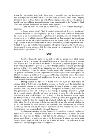 acuzaţilor, mestecând stingherit; între timp, custodele meu lua interogatoriul
sau interogatoriul contradictoriu — nu ştiu care din două, unei femei, băgând
groaza în ea şi în toată lumea de faţă. Dacă cineva, oricine ar fi fost, spunea o
vorbă care nu-i plăcea, domnul Jaggers cerea numaidecât să fie "notată". Dacă
cineva nu voia să recunoască un mumit lucru, spunea:
- Lasă că scot eu totul de la dumneata, şi dacă cineva recunoştea,
exclama:
- Acum te-am prins! Când îl vedeau mişcându-şi degetul, magistraţii
tremurau. Hoţii şi cei care îi prinseră pe hoţi îi urmăreau cuvintele deopotrivă
de vrăjiţi şi de înspăimântaţi şi se ghemuiau de groază, când un singur fir din
sprâncenele lui se zbârlea spre ei. Nu puteam să-mi dau seama de care parte era
el, pentru că mi se părea că-i macină pe toţi ca într-o râşniţă; atât ştiu că, în
clipa în care m-am strecurat afară în vârful picioarelor, nu era de partea Curţii,
fiindcă îl făcea pe bietul bătrân preşedinte să ţopăie cu picioarele pe sub masă,
învinuindu-l pentru purtarea lui din ziua aceea ca reprezentant al legii şi al
Justiţiei şi ca preşedinte al Curţii.
XXV
Bentley Drummle, care era un individ atât de posac încât când punea
mâna pe o carte ţi se părea că autorul îi adusese vreo ocară, nu avea o purtare
mai plăcută nici faţă de amicii lui. Greoi la înfăţişare şi mişcări şi greu de cap,
avea o faţă nepăsătoare, greoaie şi o limbă bleaga, care se lăfăia în gura lui aşa
cum se lăfăia el prin odăi. Şi, pe deasupra, mai era şi leneş, închipuit, zgârcit,
închis şi bănuitor. Era de fel dintr-o familie bogată din -Somersetshire şi bieţii
lui părinţi crescuseră această împreunare de defecte până când descoperiră că
băiatul era major şi nătărău. Aşadar, când Bentley Drummle venise la domnul
Pocket, era cu un cap mai înalt decât gazda lui şi cu o duzină de capete mai lat
decât majoritatea oamenilor.
Startop fusese răsfăţat de o mamă slabă de înger şi ţinut acasă, în
vremea când ar fi trebuit să se ducă la şcoală; era foarte legat de mama lui, pe
care o admira nespus. Avea trăsături gingaşe de femeie şi era, — după cum ai
putea să vezi, deşi n-ai văzut-o niciodată, îmi spunea Herbert — leit maică-sa.
Era, prin urmare, firesc să-l îndrăgesc mai mult pe el decât pe Drummle şi, încă
de la primele noastre plimbări cu barca pe înserat, să stăm de vorbă amândoi de
la o barcă la alta, vâslind spre casă, în timp ce Bentley Drummle venea singur
pe dâra pe care o lăsau bărcile noastre, croindu-şi drum prin păpuriş, pe sub
malurile înalte. Se târa întotdeauna de-a lungul malului ca o amfibie stângace,
chiar când fluxul ar fi putut să-l ducă cu iuţeală: şi, de câte ori mă gândesc la
el, îl văd venind în urma noastră pe întuneric sau luptându-se cu valurile
stârnite de vâslele noastre, în timp ce noi înaintam prin lumina apusului sau în
lumina lunii, care se aprindea în mijlocul fluviului.
Herbert era tovarăşul meu de fiecare zi şi eram buni prieteni. Împărţeam
barca cu el, ceea ce îl aducea foarte des la Hammersmith; iar faptul că eram
părtaş la odaia lui, mă făcea să mă duc des la Londra. Făceam drumul dintre
aceste două locuri, la orice oră din zi şi din noapte. Şi acum încă mi-e drag
drumul acela, deşi nu mai este atât de frumos ca atunci, în amintirea acelor
vremuri de tinereţe neprihănită şi de speranţă.
130
 