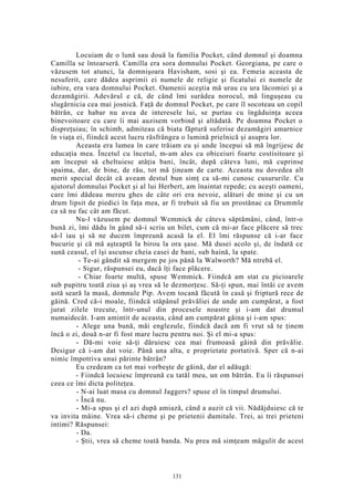 Locuiam de o lună sau două la familia Pocket, când domnul şi doamna
Camilla se întoarseră. Camilla era sora domnului Pocket. Georgiana, pe care o
văzusem tot atunci, la domnişoara Havisham, sosi şi ea. Femeia aceasta de
nesuferit, care dădea asprimii ei numele de religie şi ficatului ei numele de
iubire, era vara domnului Pocket. Oamenii aceştia mă urau cu ura lăcomiei şi a
dezamăgirii. Adevărul e că, de când îmi surâdea norocul, mă linguşeau cu
slugărnicia cea mai josnică. Faţă de domnul Pocket, pe care îl socoteau un copil
bătrân, ce habar nu avea de interesele lui, se purtau cu îngăduinţa aceea
binevoitoare cu care îi mai auzisem vorbind şi altădată. Pe doamna Pocket o
dispreţuiau; în schimb, admiteau că biata făptură suferise dezamăgiri amarnice
în viaţa ei, fiindcă acest lucru răsfrângea o lumină prielnică şi asupra lor.
Aceasta era lumea în care trăiam eu şi unde începui să mă îngrijesc de
educaţia mea. Încetul cu încetul, m-am ales cu obiceiuri foarte costisitoare şi
am început să cheltuiesc atâţia bani, încât, după câteva luni, mă cuprinse
spaima, dar, de bine, de rău, tot mă ţineam de carte. Aceasta nu dovedea alt
merit special decât că aveam destul bun simţ ca să-mi cunosc cusururile. Cu
ajutorul domnului Pocket şi al lui Herbert, am înaintat repede; cu aceşti oameni,
care îmi dădeau mereu ghes de câte ori era nevoie, alături de mine şi cu un
drum lipsit de piedici în faţa mea, ar fi trebuit să fiu un prostănac ca Drummle
ca să nu fac cât am făcut.
Nu-l văzusem pe domnul Wemmick de câteva săptămâni, când, într-o
bună zi, îmi dădu în gând să-i scriu un bilet, cum că mi-ar face plăcere să trec
să-l iau şi să ne ducem împreună acasă la el. El îmi răspunse că i-ar face
bucurie şi că mă aşteaptă la birou la ora şase. Mă dusei acolo şi, de îndată ce
sună ceasul, el îşi ascunse cheia casei de bani, sub haină, la spate.
- Te-ai gândit să mergem pe jos până la Walworth? Mă ntrebă el.
- Sigur, răspunsei eu, dacă îţi face plăcere.
- Chiar foarte multă, spuse Wemmick. Fiindcă am stat cu picioarele
sub pupitru toată ziua şi aş vrea să le dezmorţesc. Să-ţi spun, mai întâi ce avem
astă seară la masă, domnule Pip. Avem tocană făcută în casă şi friptură rece de
găină. Cred că-i moale, fiindcă stăpânul prăvăliei de unde am cumpărat, a fost
jurat zilele trecute, într-unul din procesele noastre şi i-am dat drumul
numaidecât. I-am amintit de aceasta, când am cumpărat găina şi i-am spus:
- Alege una bună, măi englezule, fiindcă dacă am fi vrut să te ţinem
încă o zi, două n-ar fi fost mare lucru pentru noi. Şi el mi-a spus:
- Dă-mi voie să-ţi dăruiesc cea mai frumoasă găină din prăvălie.
Desigur că i-am dat voie. Până una alta, e proprietate portativă. Sper că n-ai
nimic împotriva unui părinte bătrân?
Eu credeam ca tot mai vorbeşte de găină, dar el adăugă:
- Fiindcă locuiesc împreună cu tatăl meu, un om bătrân. Eu îi răspunsei
ceea ce îmi dicta politeţea.
- N-ai luat masa cu domnul Jaggers? spuse el în timpul drumului.
- Încă nu.
- Mi-a spus şi el azi după amiază, când a auzit că vii. Nădăjduiesc că te
va invita mâine. Vrea să-i cheme şi pe prietenii dumitale. Trei, ai trei prieteni
intimi? Răspunsei:
- Da.
- Ştii, vrea să cheme toată banda. Nu prea mă simţeam măgulit de acest
131
 