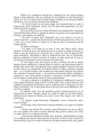 Podul era o scândurică aşezată pe o prăpastie de vreo patru picioare
lăţime şi două adâncime. Dar era o plăcere să vezi mândria cu care Wemmick îl
ridică şi îl fixa. În timp ce făcea treaba aceasta, zâmbea cu un adevărat zâmbet
de bucurie, nu cu surâsul lui mecanic din totdeauna.
- În fiecare seară, la ora nouă, după ora Greenwich-ului se aude o
împuşcătură, spuse Wemmick. Acolo, vezi? Şi când simţi zguduitura, zici că-i
armă de război, nu glumă.
Piesa de artilerie de care vorbea Wemmick era montată într-o fortăreaţă
specială făcută din zăbrele şi apărată de ploaie cu ajutorul unui acoperământ de
muşama, care semăna cu o umbrelă.
- Pe urmă, la spate, spuse Wemmick, ştii, nu la vedere, ca să nu se
creeze suspiciuni asupra ideii de fortificaţie, fiindcă principiul meu e: Dacă ai
o idee, du-o la bun sfârşit şi rămâi la ea. Nu ştiu dacă şi dumneata eşti de
aceeaşi părere...
Eu spusei că desigur.
- La spate, e un coteţ cu un porc şi mai sunt câteva găini, câţiva
iepuraşi; în afară de asta, vezi dumneata, fac şi eu sport şi semăn castraveţi; la
masă, o să-ţi dai seama cum e salata pe care o cultiv eu. Aşa că, domnule Pip,
spuse Wemmick, clătinându-şi capul şi zâmbind din nou, dar cu Seriozitate,
dacă ne închipuim că locul a,cesta ar fi asediat, ne dăm seama că, în ceea ce
priveşte proviziile putem rezista al dracului de mult timp.
La vreo câţiva yarzi mai încolo, se afla un umbrar de care te puteai
apropia numai umblând pe o potecă plină de cotituri, aşa încât drumul până la
umbrar dura mult timp. Aici găsirăm câteva pahare pregătite. Punch-ul era pus
la răcit într-un lac ornamental, pe malurile căruia se ridica umbrarul. Această
apă — cu o insulă la mijloc, care nu părea mai mare decât salata pe care trebuia
să o mâncăm la masa de seară — era rotundă şi Wemmick clădise o fântână în
mijlocul ei, care, iacă puneai în mişcare o morişcă şi scoteai dopul dintr-o
ţeavă, ţâşnea cu atâta putere, încât îţi uda tot podul palmei.
- Eu sunt şi inginerul şi tâmplarul şi tinichigiul şi grădinarul şi omul la
toate, spuse Wemmick, după ce primi licitările mele. Ştii, e foarte bine aşa. Mă
scapă de toate pânzele de păianjen, care se agaţă de mine la Newgate şi îi face
plăcere bătrânului. Nu te deranjează dacă te prezint chiar acum bătrânului, nu-i
aşa? Nu te supără?
Îi exprimai zelul care mă însufleţea pentru această prezentare şi ne
întoarserăm la castel. Înăuntru, lângă foc, şedea în tihnă un om foarte bătrân,
îmbrăcat într-o haină de flanelă; era curat, vesel, bine îngrijit, dar surd cu
desăvârşire.
- Ei, moşule, strigă Wemmick, strângându-i vesel şi prietenos mâna.
Cum îţi merge?
- Foarte bine, John, foarte bine! răspunse bătrânul, ca şi cum ar fi înţeles
întrebarea.
- Acesta este domnul Pip, moşule, spuse Wemmick, tare mi-ar plăcea
să-i auzi numele. Fă-i semn cu capul, domnule Pip; grozav îi place. Fă-i semn
cu capul, dacă vrei, şi clipeşte din ochi!
- Casa aceasta frumoasă ea fiului meu, domnule, strigă bătrânul, în timp
ce eu dădeam din cap din toate puterile. Şi parcul e frumos. Cred că parcul şi
toate lucrările de pe el ar trebui folosite de stat după moartea fiului meu, pentru
133
 