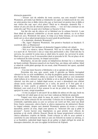 distracţia poporului.
- Grozav eşti de mândru de toate acestea, aşa este moşule? întrebă
Wemmick, privindu-l pe bătrân şi trăsăturile lui aspre se îndulciseră de tot; uite
un salut pentru tine şi dădu vârtos din cap; şi încă unul tot pentru tine şi dădu şi
mai vârtos din cap; aşa-i că-ţi place? Dacă nu te oboseşte, domnule Pip —
măcar că ştiu cât este de obositor pentru străini, — vrei să-l mai cinsteşti cu un
semn din cap? Nici nu poţi să-ţi închipui ce bucurie îi face.
Am dat din cap de câteva ori şi bătrânul era în culmea fericirii. L-am
lăsat dând de mâncare orătăniilor şi ne-am aşezat sub umbrar, ca să ne bem
punch-ul; aici, Wemmick îmi spuse, în timp ce-şi fuma luleaua, că i-au trebuit
mulţi ani ca să-şi aducă proprietatea la acest grad de perfecţiune.
- E a dumitale, domnule Wemmick?
- Da, sigur! răspunse Wemmick. Am primit-o bucăţică cu bucăţică. E
scutită de dări, ce Dumnezeu!
- Adevărat? îmi închipui că domnului Jaggers trebuie să-i placă.
- Nici n-a văzut-o, spuse Wemmick. Nici nu l-a văzut pe bătrân. Nici
n-a auzit de el. Serviciul e una şi viaţa mea particulară e alta. Când mă duc la
serviciu, las castelul în urma mea şi când intru în castel, las serviciul în urmă.
Dacă nu ţi-e greu, ţi-aş fi recunoscător dacă ai proceda la fel. Nu mi place să mi
se vorbească de toate acestea, în timpul serviciului.
Bineînţeles, mi-am dat seama că îndeplinirea dorinţei lui e o chestiune
de bună credinţă. Deoarece punch-ul era foarte bun, am rămas sub umbrar, bând
şi stând de vorbă până aproape de ora nouă, când Wemmick îmi spuse, aşezând
pipa pe masă:
- Cea mai mare bucurie a bătrânului e să se apropie de puşcă.
Pornirăm din nou spre castel, unde îl găsirăm pe bătrân încingând
vătraiul la foc cu ochi nerăbdători, în chip de pregătire pentru marea ceremonie
din fiecare seară. Wemmick stătea cu ceasul în mână, până ce sosi momentul
când trebuia să ia vătraiul roşu de la bătrân şi să se ducă la Baterie. Lua aşadar
vătraiul, ieşi din casă şi, îndată după aceea, se auzi o detunătură care clătină
căsuţa aceea sucită, asemănătoare cu o cutie, de parcă ar fi fost gata să o
dărâme şi toate ceştile şi paharele din casă începură să zăngăne. Atunci
bătrânul, care cred că ar fi fost aruncat în aer de pe julţul lui, dacă nu s-ar fi
sprijinit în coate, strigă triumfător:
- A tras cu puşca! L-am auzit! Şi eu dădui de atâtea ori din cap, încât nu
e o figură de stil când spun că nici nu-l mai vedeam pe bătrân de ameţeală.
Timpul care trecu până la masa de seară a fost folosit de Wemmick
pentru a-mi arăta colecţia lui de curiozităţi. Colecţia era în întregime de origine
criminală; cuprindea pana cu care se scrisese un vestit act fals, unul sau două
brice foarte cunoscute, câteva bucle şi câteva manuscrise de mărturisiri făcute
în timpul osândei, despre care domnul Wemmick spunea că aveau o valoare
deosebită, pentru că erau, după cum spunea el, "minciuni din cap şi până în
picioare". Aceste lucruri erau împrăştiate cu gust printre mici obiecte de
porţelan şi de sticlă, diferite fleacuri făcute de însuşi proprietarul colecţiei şi
câteva tabachere cioplite de bătrân. Toată colecţia se afla în acea cameră a
castelului în care intrasem mai întâi şi care era folosită nu numai ca salonaş, ci
şi ca bucătărie, judecând după tigaia de pe grătar şi după cârligul de armă de
deasupra căminului, de care era agăţat învârtitorul de friptură.
134
 