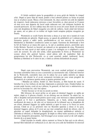 O fetiţă curăţică ajuta la gospodărie şi avea grijă de bătrân în timpul
zilei. După ce puse faţa de masă, podul a fost coborât pentru ca fetiţa să poată
ieşi şi să plece acasă. Masa a fost minunată. Şi, deşi castelul era atât de năpădit
de ciuperci, încât mâncarea mirosea a nuci învechite şi, deşi porcul ar fi putut
să stea ceva mai departe de locul unde mâncam noi, mă simţeam încântat de
această petrecere. Şi nici odăiţa mea din turn nu avea alt cusur decât că tavanul
care mă despărţea de băţul steagului era atât de subţire, încât când mă întinsei
pe spate, mi se păru că va trebui să legăn toată noaptea prăjina steagului pe
frunte.
Wemmick se sculă foarte devreme a doua zi şi tare mi-e teamă că l-am
auzit curăţindu-mi ghetele. După aceea, se apucă de grădinărit şi-l vedeam prin
fereastra gotică a odăii mele, prefăcându-se că are nevoie de serviciile
bătrânului şi făcându-i credincios semn cu capul. Gustarea de dimineaţă a fost
la fel de bună ca şi masa din ajun şi, la opt şi jumătate precis, pornirăm spre
Little Britain. Încetul cu încetul, pe măsură ce ne apropiam de oraş, Wemmick
se făcea tot mai uscat şi mai aspru şi gura i se strângea ca o crăpătură a unei
cutii de scrisori. În cele din urmă, când ajunserăm la birou şi Wemmick îşi
scoase cheia din gulerul hainei, omul părea atât de nepăsător faţă de
proprietatea lui din Walworth, ca şi cum castelul, podul, umbrarul, lacul,
fântâna şi bătrânul ar fi sărit în aer, o dată cu ultima detunătură de puşcă.
XXVI
După cum prevestise Wemmick, am avut curând prilejul să compar
locuinţa custodelui meu cu cea a casierului şi secretarului său. Când mă întorsei
de la Walworth, custodele meu era în odaia lui şi-şi spăla mâinile cu săpun
parfumat; mă chemă la el şi-mi comunică invitaţia pe care eram pregătit de
Wemmick să o primesc pentru mine şi pentru prietenii mei.
- Rămâne pe mâine, hotărî el, fără fasoane, şi fără haină de seară. îl
întrebai în ce loc trebuia să mă duc împreună cu prietenii mei, fiindcă habar nu
aveam unde locuia; cred că nu-i plăcea, în general, să facă nici o mărturisire cu
privire la locuinţa lui, căci îmi spuse:
-Veniţi încoace şi vă iau eu acasă cu mine.
Mă folosesc de acest prilej ca să spun că domnul Jaggers se spăla pe
mâini, după ce îi plecau clienţii, ca un chirurg sau un dentist. În odaia lui, se
afla o despărţi tură prevăzută pentru acest scop, care mirosea a săpun parfumat,
de parcă ar fi fost o parfumerie. Înăuntru, pe o bară, atârna un prosop
neobişnuit de mare şi, de câte ori se întorcea de la tribunal sau se despărţea de
un client, domnul Jaggers îşi spăla mâinile şi apoi le usca şi le freca cu acest
prosop. Când eu şi cu prietenii mei ne făcurăm apariţia a doua zi la şase,
domnul Jaggers, părea să fi avut un caz mai complicat decât de obicei, căci îl
găsirăm cu capul înfundat în despărţitură, nu numai spălându-şi mâinile şi
clătindu-şi obrazul, ci făcând gargară. Şi după ce sfârşi toate acestea şi se folosi
de toate marginile prosopului, luă briceagul şi-şi scoase cazul şi de sub unghii,
înainte de a-şi pune haina.
Când ieşirăm în stradă, câţiva oameni se foiau în faţa uşii ca de obicei,
dorind fără îndoială să vorbească cu el; dar era ceva atât de hotărâtor în mirosul
135
 