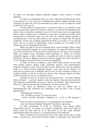 de săpun care înconjura făptura domnului Jaggers, încât oamenii se lăsară
păgubaşi.
În timp ce ne îndreptam spre vest, câte o faţă din mulţimea de pe străzi
îl recunoştea şi, ori de câte ori se întâmpla aşa, domnul Jaggers începea să-mi
vorbească cu glas tare; însă nu recunoştea pe nimeni şi nici nu băga de seamă
că alţii îl recunosc pe el.
Ne duse până în Gerard Street, în cartierul Soho şi ne oprirăm în faţa
unei case aşezată în partea de miazăzi a străzii, o casă destul de impunătoare în
felul ei, dar cu ferestrele murdare şi care ar fi avut mare nevoie de zugrăveală.
Scoase cheia, deschise uşa şi intrarăm cu toţii într-o încăpere de piatră, mare,
întunecoasă şi nelocuită. Apoi am suit scara de culoare cafenie închisă şi
trecurăm printr-o serie de odăi cafenii şi ele, aşezate la etajul întâi. Pe pereţii
acoperiţi cu lemn erau sculptate ghirlande de flori şi, în timp ce el ne ura bun
sosit, mie mi se părea că ghirlandele acelea semănau cu un anumit fel de
lanţuri, pe care le cunoaştem foarte bine.
Masa era pusă în cea mai frumoasă dintre aceste încăperi; odaia a doua
era iatacul domnului Jaggers, iar a treia dormitorul. Ne spuse că închiriase toată
casa, dar că foarte rar se folosea de alte odăi decât de cele prin care trecusem.
Masa era frumos pusă, bineînţeles fără argintărie şi, alături de scaunul
domnului Jaggers, se afla o măsuţă cu o mulţime de sticle şi carafe şi cu patru
farfurioare de desert. Băgai de seamă că domnul Jaggers ţine totul sub cheie şi
că tot el împarte lucrurile de care e nevoie în gospodărie.
În odaie se afla şi un dulap cu cărţi; văzui după cotoare că erau doar
cărţi despre martori, despre legea criminală, procese, acte parlamentare,
biografii criminale şi alte lucruri de felul acesta. Mobila din casă era solidă şi
bună, ca şi lanţul ceasului domnului Jaggers. Totul avea un aer oficial şi, în
toată casa, nu găseai nici o podoabă. Într-un colţ, se afla o măsuţă cu hârtii şi o
lampă cu abajur, şi mie mi se părea că, uneori, seara, domnul Jaggers îşi aduce
tot biroul acasă pe rotiţe şi se cufundă în lucru.
Aproape că nici nu se uitase bine la prietenii mei — pe drum umblase
alături de mine — aşa încât, după ce sună din clopoţel, rămase pe covoraşul din
faţa căminului, măsurându-i pe toţi cu o privire cercetătoare. Spre mirarea mea,
părea că se interesează mai ales de Drummle, ba chiar numai de el.
- Pip, spuse el, lăsându-şi mâna lui mare pe umărul meu şi
îndreptându-mă spre fereastră. Nu-i deosebesc unul de altul. Cum îi spune
păianjenului?
- Păianjenului? întrebai eu.
- Da, cel lătăreţ şi posac şi cu pete pe obraz.
- Acela-i Bentley Drummle, răspunsei eu, şi cel cu faţa gingaşă e
Startop.
Fără să ia deloc în seamă pe cel "cu faţa gingaşă" îmi răspunse:
- Zici că-l cheamă Bentley Drummle? îmi place omul acesta.
Şi intră numaidecât în vorbă cu Drummle; nu-l speriau deloc
răspunsurile greoaie şi reţinute ale acestuia; dimpotrivă, părea că-l aţâţă să
poată scoate cât mai mult de la el. Mă uitam la cei doi, când, deodată,
îngrijitoarea răsări între mine şi ei, aducând primul fel de mâncare.
Părea o femeie de vreo patruzeci de ani, dar poate că era mai în vârstă
decât o socoteam eu. Era destul de înaltă subţire şi sprintenă; avea faţa foarte
136
 