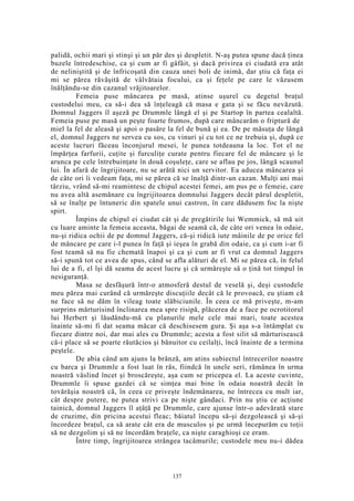 palidă, ochii mari şi stinşi şi un păr des şi despletit. N-aş putea spune dacă ţinea
buzele întredeschise, ca şi cum ar fi gâfâit, şi dacă privirea ei ciudată era atât
de neliniştită şi de înfricoşată din cauza unei boli de inimă, dar ştiu că faţa ei
mi se părea răvăşită de vâlvătaia focului, ca şi feţele pe care le văzusem
înălţându-se din cazanul vrăjitoarelor.
Femeia puse mâncarea pe masă, atinse uşurel cu degetul braţul
custodelui meu, ca să-i dea să înţeleagă că masa e gata şi se făcu nevăzută.
Domnul Jaggers îl aşeză pe Drummle lângă el şi pe Startop în partea cealaltă.
Femeia puse pe masă un peşte foarte frumos, după care mâncarăm o friptură de
miel la fel de aleasă şi apoi o pasăre la fel de bună şi ea. De pe măsuţa de lângă
el, domnul Jaggers ne servea cu sos, cu vinuri şi cu tot ce ne trebuia şi, după ce
aceste lucruri făceau înconjurul mesei, le punea totdeauna la loc. Tot el ne
împărţea farfurii, cuţite şi furculiţe curate pentru fiecare fel de mâncare şi le
arunca pe cele întrebuinţate în două coşuleţe, care se aflau pe jos, lângă scaunul
lui. În afară de îngrijitoare, nu se arătă nici un servitor. Ea aducea mâncarea şi
de câte ori îi vedeam faţa, mi se părea că se înalţă dintr-un cazan. Mulţi ani mai
târziu, vrând să-mi reamintesc de chipul acestei femei, am pus pe o femeie, care
nu avea altă asemănare cu îngrijitoarea domnului Jaggers decât părul despletit,
să se înalţe pe întuneric din spatele unui castron, în care dădusem foc la nişte
spirt.
Împins de chipul ei ciudat cât şi de pregătirile lui Wemmick, să mă uit
cu luare aminte la femeia aceasta, băgai de seamă că, de câte ori venea în odaie,
nu-şi ridica ochii de pe domnul Jaggers, că-şi ridică iute mâinile de pe orice fel
de mâncare pe care i-l punea în faţă şi ieşea în grabă din odaie, ca şi cum i-ar fi
fost teamă să nu fie chemată înapoi şi ca şi cum ar fi vrut ca domnul Jaggers
să-i spună tot ce avea de spus, când se afla alături de el. Mi se părea că, în felul
lui de a fi, el îşi dă seama de acest lucru şi că urmăreşte să o ţină tot timpul în
nesiguranţă.
Masa se desfăşură într-o atmosferă destul de veselă şi, deşi custodele
meu părea mai curând că urmăreşte discuţiile decât că le provoacă, eu ştiam că
ne face să ne dăm în vileag toate slăbiciunile. În ceea ce mă priveşte, m-am
surprins mărturisind înclinarea mea spre risipă, plăcerea de a face pe ocrotitorul
lui Herbert şi lăudându-mă cu planurile mele cele mai mari, toate acestea
înainte să-mi fi dat seama măcar că deschisesem gura. Şi aşa s-a întâmplat cu
fiecare dintre noi, dar mai ales cu Drummle; acesta a fost silit să mărturisească
că-i place să se poarte răutăcios şi bănuitor cu ceilalţi, încă înainte de a termina
peştele.
De abia când am ajuns la brânză, am atins subiectul întrecerilor noastre
cu barca şi Drummle a fost luat în râs, fiindcă în unele seri, rămânea în urma
noastră vâslind încet şi broscăreşte, aşa cum se pricepea el. La aceste cuvinte,
Drummle îi spuse gazdei că se simţea mai bine în odaia noastră decât în
tovărăşia noastră că, în ceea ce priveşte îndemânarea, ne întrecea cu mult iar,
cât despre putere, ne putea strivi ca pe nişte gândaci. Prin nu ştiu ce acţiune
tainică, domnul Jaggers îl aţâţă pe Drummle, care ajunse într-o adevărată stare
de cruzime, din pricina acestui fleac; băiatul începu să-şi dezgolească şi să-şi
încordeze braţul, ca să arate cât era de musculos şi pe urmă începurăm cu toţii
să ne dezgolim şi să ne încordăm braţele, ca nişte caraghioşi ce eram.
Între timp, îngrijitoarea strângea tacâmurile; custodele meu nu-i dădea
137
 