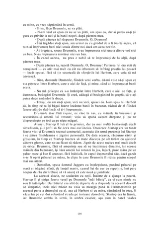 cu mine, cu vreo săptămână în urmă.
- Bine, făcu Drummle, se va plăti.
- N-am vrut să spun că nu se va plăti, am spus eu, dar ai putea să-ţi ţii
gura cu privire la noi şi la banii noştri, după părerea mea.
- După părerea ta! răspunse Drummle. O, Doamne!
- Îmi îngădui să-ţi spun, am urmat eu cu gândul de a fi foarte aspru, că
tu n-ai împrumuta bani nici unuia dintre noi dacă am avea nevoie.
- Ai dreptate, spuse Drummle, n-aş împrumuta nici unuia dintre voi nici
un ban. N-aş împrumuta nimănui nici un ban.
- În cazul acesta, nu prea e nobil să te împrumuţi de la alţii, după
părerea mea.
- După părerea ta, repetă Drummle. O, Doamne! Purtarea lui era atât de
neruşinată — cu atât mai mult cu cât nu izbuteam să înfrâng prostia lui posacă
— încât spusei, fără să ţin socoteală de sforţările lui Herbert, care voia să mă
oprească.
- Bine, domnule Drummle, fiindcă veni vorba, dă-mi voie să-ţi spun ce
s-a petrecut între Herbert, care e aici de faţă, şi mine, când ai împrumutat banii
aceia.
- Nu mă priveşte ce s-a întâmplat între Herbert, care e aici de faţă, şi
dumneata, bodogăni Drummle. Şi cred, adăugă el bodogănind în şoaptă, că v-aţi
putea duce amândoi la dracu.
- Totuşi, eu am să-ţi spun, vrei nu vrei, spusei eu. I-am spus lui Herbert
că, în timp ce tu îţi băgai foarte încântat banii în buzunar, râdeai de el fiindcă
fusese atât de slab încât să ţi-i împrumute.
Drummle râse fără ruşine, ne râse în nas, cu mâinile în buzunare şi
scuturându-şi umerii lui rotunzi; voia să spună aveam dreptate şi că ne
dispreţuieşte pe toţi ca pe nişte măgari.
Atunci, Startop îl luă el în primire, dar cu mai multă bunăvoinţă decât
dovedisem, şi-l pofti să fie ceva mai cuviincios. Deoarece Startop era un tânăr
foarte vioi şi Drummle tocmai contrariul, acestuia din urmă prezenţa lui Startop
i se părea întotdeauna o jignire personală. De data aceasta, răspunse răstit şi
grosolan, în timp ce Startop încerca să mute discuţia pe alt tărâm cu ajutorul
câtorva glume, care ne-au făcut să râdem. Jignit de acest succes mai mult decât
de orice, Drummle, fără să ameninţe sau să ne înştiinţeze dinainte, îşi scoase
mâinile din buzunare, îşi lăsă umerii lui rotunzi în jos, înjură, puse mâna pe un
pahar mare şi l-ar fi aruncat, fără îndoială, în capul duşmanului său, dacă gazda
n-ar fi oprit paharul cu mâna, în clipa în care Drummle îl ridica pentru scopul
mai sus arătat.
- Domnilor, spuse domnul Jaggers cu înţelepciune, punând paharul pe
masă şi trăgând afară, de lanţul masiv, ceasul lui de aur cu repetiţie, îmi pare
nespus de rău dar trebuie să vă anunţ că este nouă şi jumătate.
La această aluzie, ne scularăm cu toţii. Înainte de a ajunge la poartă,
Startop îl şi striga foarte vesel pe Drummle "măi băiete", ca şi cum nimic nu
s-ar fi întâmplat. Dar băiatul era atât de departe de a răspunde la această dovadă
de simpatie, încât nici măcar nu voia să meargă până la Hammersmith pe
aceeaşi parte a drumului cu el, aşa că Herbert şi cu mine, rămânând în oraş, îi
văzurăm pe cei doi coborând strada pe trotuare deosebite. Startop era în frunte,
iar Drummle umbla în urmă, în umbra caselor, aşa cum în barcă vâslea
139
 