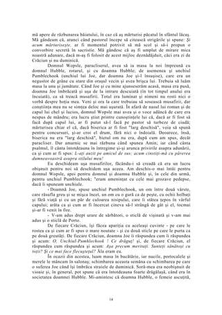 mă apere de răzbunarea băiatului, în caz că aş mărturisi păcatul în sfântul lăcaş.
Mă gândeam că, atunci când pastorul începe să citească strigările şi spune: Şi
acum mărturiseşte, ar fi momentul potrivit să mă scol şi să-i propun o
convorbire secretă în sacristie. Mă gândesc că aş fi umplut de mirare mica
noastră adunare, dacă m-aş fi folosit de acest mijloc deznădăjduit, căci era zi de
Crăciun şi nu duminică.
Domnul Wopsle, paracliserul, avea să ia masa la noi împreună cu
domnul Hubble, rotarul, şi cu doamna Hubble; de asemenea şi unchiul
Pumblechook (unchiul lui Joe, dar doamna Joe şi-l însuşise), care era un
negustor de grâne cu stare din oraşul vecin şi avea brişca lui. Trebuia să luăm
masa la unu şi jumătate. Când Joe şi cu mine ajunseserăm acasă, masa era pusă,
doamna Joe îmbrăcată şi uşa de la intrare descuiată (în tot timpul anului era
încuiată), ca să treacă musafirii. Totul era luminat şi nimeni nu rosti nici o
vorbă despre hoţia mea. Veni şi ora la care trebuiau să sosească musafirii, dar
conştiinţa mea nu se simţea deloc mai uşurată. În afară de nasul lui roman şi de
capul lui chel şi lucios, domnul Wopsle mai avea şi o voce adâncă de care era
nespus de mândru; era lucru ştiut printre cunoştinţele lui că, dacă ar fi fost să
facă după capul lui, ar fi putut să-l facă pe pastor să turbeze de ciudă;
mărturisea chiar el că, dacă biserica ar fi fost "larg deschisă", voia să spună
pentru concursuri, şi-ar croi el drum, fără nici o îndoială. Deoarece, însă,
biserica nu era "larg deschisă", bietul om nu era, după cum am spus, decât
paracliser. Dar amarnic se mai răzbuna când spunea Amin; iar când cânta
psalmul, îl cânta întotdeauna în întregime şi-şi arunca privirile asupra adunării,
ca şi cum ar fi spus: L-aţi auzit pe amicul de sus; acum cinstiţi-mă cu părerea
dumneavoastră asupra stilului meu!
Eu deschideam uşa musafirilor, făcându-i să creadă că era un lucru
obişnuit pentru noi să deschidem uşa aceea. Am deschis-o mai întâi pentru
domnul Wopsle, apoi pentru domnul şi doamna Hubble şi, în cele din urmă,
pentru unchiul Pumblechook; "eram ameninţat cu cele mai grozave pedepse,
dacă îi spuneam unchiule.
- Doamnă Joe, spuse unchiul Pumblechook, un om între două vârste,
care răsufla greu şi se mişca încet, un om cu o gură ca de peşte, cu ochii holbaţi
şi fără viaţă şi cu un păr de culoarea nisipului, care îi stătea ţepos în vârful
capului; arăta ca şi cum ar fi încercat cineva să-l strângă de gât şi el, tocmai
şi-ar fi venit în fire.
- V-am adus drept urare de sărbători, o sticlă de vişinată şi v-am mai
adus şi o sticlă de Porto.
De fiecare Crăciun, îşi făcea apariţia cu aceleaşi cuvinte - pe care le
rostea ca şi cum ar fi spus o mare noutate - şi cu două sticle pe care le purta ca
pe două greutăţi. De fiecare Crăciun, doamna Joe îi răspundea cum îi răspundea
şi acum: O, UnchiuI-Pumhlechook ! Ce drăguţ! şi, de fiecare Crăciun, el
răspundea cum răspundea şi acum: Aşa precum meritaţi. Sunteţi sănătoşi cu
toţii? Şi ce mai face flecuşteţul? Ăla eram eu.
În ocazii din acestea, luam masa în bucătărie, iar nucile, portocalele şi
merele le mâncam în salonaş; schimbarea aceasta semăna cu schimbarea pe care
o suferea Joe când îşi îmbrăca straiele de duminică. Soră-mea era neobişnuit de
vioaie şi, în general, pot spune că era întotdeauna foarte drăgălaşă, când era în
societatea doamnei Hubble. Mi-amintesc că doamna Hubble, o femeie ascuţită,
14
 