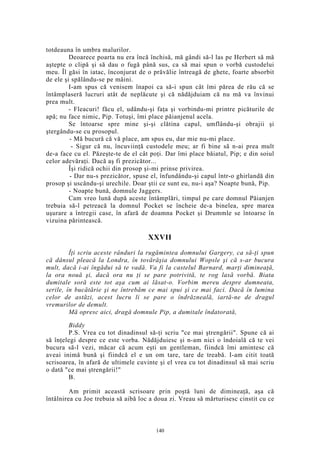 totdeauna în umbra malurilor.
Deoarece poarta nu era încă închisă, mă gândi să-l las pe Herbert să mă
aştepte o clipă şi să dau o fugă până sus, ca să mai spun o vorbă custodelui
meu. Îl găsi în iatac, înconjurat de o prăvălie întreagă de ghete, foarte absorbit
de ele şi spălându-se pe mâini.
I-am spus că venisem înapoi ca să-i spun cât îmi părea de rău că se
întâmplaseră lucruri atât de neplăcute şi că nădăjduiam că nu mă va învinui
prea mult.
- Fleacuri! făcu el, udându-şi faţa şi vorbindu-mi printre picăturile de
apă; nu face nimic, Pip. Totuşi, îmi place păianjenul acela.
Se întoarse spre mine şi-şi clătina capul, umflându-şi obrajii şi
ştergându-se cu prosopul.
- Mă bucură că vă place, am spus eu, dar mie nu-mi place.
- Sigur că nu, încuviinţă custodele meu; ar fi bine să n-ai prea mult
de-a face cu el. Păzeşte-te de el cât poţi. Dar îmi place băiatul, Pip; e din soiul
celor adevăraţi. Dacă aş fi prezicător...
Îşi ridică ochii din prosop şi-mi prinse privirea.
- Dar nu-s prezicător, spuse el, înfundându-şi capul într-o ghirlandă din
prosop şi uscându-şi urechile. Doar ştii ce sunt eu, nu-i aşa? Noapte bună, Pip.
- Noapte bună, domnule Jaggers.
Cam vreo lună după aceste întâmplări, timpul pe care domnul Păianjen
trebuia să-l petreacă la domnul Pocket se încheie de-a binelea, spre marea
uşurare a întregii case, în afară de doamna Pocket şi Drummle se întoarse în
vizuina părintească.
XXVII
Îţi scriu aceste rânduri la rugămintea domnului Gargery, ca să-ţi spun
că dânsul pleacă la Londra, în tovărăşia domnului Wopsle şi că s-ar bucura
mult, dacă i-ai îngădui să te vadă. Va fi la castelul Barnard, marţi dimineaţă,
la ora nouă şi, dacă ora nu ţi se pare potrivită, te rog lasă vorbă. Biata
dumitale soră este tot aşa cum ai lăsat-o. Vorbim mereu despre dumneata,
serile, în bucătărie şi ne întrebăm ce mai spui şi ce mai faci. Dacă în lumina
celor de astăzi, acest lucru li se pare o îndrăzneală, iartă-ne de dragul
vremurilor de demult.
Mă opresc aici, dragă domnule Pip, a dumitale îndatorată,
Biddy
P.S. Vrea cu tot dinadinsul să-ţi scriu "ce mai ştrengării". Spune că ai
să înţelegi despre ce este vorba. Nădăjduiesc şi n-am nici o îndoială că te vei
bucura să-l vezi, măcar că acum eşti un gentleman, fiindcă îmi amintesc că
aveai inimă bună şi fiindcă el e un om tare, tare de treabă. I-am citit toată
scrisoarea, în afară de ultimele cuvinte şi el vrea cu tot dinadinsul să mai scriu
o dată "ce mai ştrengării!"
B.
Am primit această scrisoare prin poştă luni de dimineaţă, aşa că
întâlnirea cu Joe trebuia să aibă loc a doua zi. Vreau să mărturisesc cinstit cu ce
140
 