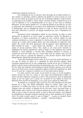 simţăminte aşteptam sosirea lui.
Nu-l aşteptam pe Joe cu bucurie, deşi mă legau de el atâtea amintiri ci,
mai curând, cu nelinişte, umilit şi pătruns de gândul că vizita aceasta nu avea
nici un rost. Dacă aş fi putut să-l ţin pe Joe la distanţă, plătind o sumă de bani,
cu siguranţă că aş fi plătit-o. Eram, totuşi, oarecum liniştit, fiindcă Joe avea să
vină la Barnard şi nu la Hammersmith şi nu avea să dea ochi cu Bentley
Drummle. Nu mă supăra gândul că-1 va vedea pe Herbert şi pe tatăl lui, pe care
îi respectam; dar tremuram ca nu cumva să se întâlnească cu Drummle, pe care
îl dispreţuiam. Aşa se întâmplă de obicei în viaţă: ne facem vinovaţi de cele
mai mari slăbiciuni şi josnicii, de dragul oamenilor pe care îi dispreţuim cel
mai mult.
Începusem să-mi împodobesc odăile în care locuiam, în chip cu totul
nefolositor şi nepotrivit şi aceste lupte cu urâciunea caselor lui Barnard se
dovedeau a fi foarte costisitoare. În timpul de care vorbesc, odăile nu mai
semănau nicidecum cu ceea ce găsisem la venirea mea, iar eu mă bucuram de
cinstea de a ocupa câteva pagini dintre cele mai însemnate în registrele unui
tapiţer din vecini. Ba chiar ajunsesem atât de departe, încât plăsmuisem un
băiat încălţat în cizme — cizme dintre cele răsfrânte — în a cărui robie pot
spune că mi-am petrecut zilele. Căci, după ce am creat acest monstru (o
lepădătură din familia spălătoresei mele) şi după ce l-am îmbrăcat într-o haină
albastră, o vestă galbenă, o cravată albă, pantaloni deschişi la culoare şi
cizmele de care am vorbit mai sus, m-am văzut silit să-i găsesc câte ceva de
lucru prin casă şi o groază de mâncare; şi din pricina acestor două lucruri
dezgustătoare, băiatul mă obseda fără încetare.
Acest duh răzbunător primi ordin să fie la serviciu marţi dimineaţa, la
ora opt, în antreu (o odaie cu o suprafaţă de două picioare pătrate, după
socoteala negustorului de la care cumpărasem scoarţa de pe jos) şi Herbert se
gândi la câteva lucruri pentru gustarea de dimineaţă, care s-ar fi putut să-i placă
lui Joe. Deşi mă simţeam sincer îndatorat faţă de Herbert, pentru că era atât de
atent şi de binevoitor, aveam o bănuială ciudată şi destul de neplăcută că, dacă
Joe ar fi venit să-1 vadă pe el, Herbert n-ar fi fost chiar atât de săritor.
Cu toate acestea, luni seara, m-am întors în oraş, ca să mă pregătesc
pentru venirea lui Joe, iar a doua zi, mă sculai dis-de-dimineaţă şi dădui un
aspect cât mai strălucitor salonului şi mesei. Din nenorocire, bura în dimineaţa
aceea şi nici un înger n-ar fi putut să-i ascundă lui Joe faptul că hanul lui
Barnard vărsa lacrimi de funingime, ca un coşar uriaş cuprins de slăbiciune.
Pe măsură ce se apropia clipa sosirii lui Joe, mă cuprindea tot mai mult
dorinţa de a fugi, dar duhul răzbunător stătea în antreu, după cum i se
poruncise; în curând auzi paşii lui Joe pe scară. Ştiam că e Joe, după felul
stângaci cum suia scările, cu ghetele lui de zile mari, care-i erau prea largi, şi
după timpul care-i trebui ca să citească numele de pe uşile celorlalte etaje, în
timp ce urca. Când, în cele din urmă, se opri în faţa uşii noastre, auzi degetul
lui plimbându-se deasupra literelor numelui meu şi apoi răsuflarea lui în gaura
cheii. Pe urmă, ciocăni uşurel în uşă şi Pepper8
— acesta era numele foarte
compromiţător al duhului răzbunării — anunţă: — Domnul Gargery!
8
Pepper înseamnă piper în limba engleză.
141
 