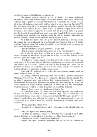 mâinile, de unde îmi îngădui eu s-o pescuiesc.
Cât despre gulerul cămăşii şi cel al hainei lui, erau amândouă
neînţelese, nişte taine de nedezlegat. De ce oare trebuia omul să se chinuiască
în halul- acesta pentru a se socoti îmbrăcat cum se cuvine? De ce oare socotea
că trebuie să ispăşească prin suferinţă bucuria de a purta haine de duminică? Şi
Joe mai avea obiceiul să se cufunde în gânduri oprind furculiţa la mijlocul
drumului între farfurie şi gură; apoi ochii i se îndreptau spre locuri atât de
ciudate; şi era sărmanul zguduit de accese atât de groaznice deluse; şi şedea
atât de departe de masă încât mai mult scăpa din furculiţă decât mânca şi apoi
se încăpăţâna să susţină că nu scăpase nici o fărâmă de mâncare, aşa încât mă
bucurai din toată inima când Herbert ne părăsi şi plecă în oraş.
Nu aveam nici destul bun simţ şi nici destulă minte ca să-mi dau seama
că eu eram de vină şi că, dacă eu m-aş fi purtat mai firesc cu Joe, s-ar fi purtat
şi el mai firesc cu mine. Mă scotea din răbdări şi mă înfuria; şi tot ce spunea nu
făcea decât să-mi aţâţe mânia.
- Fiindcă am rămas singuri, domnule... începu Joe.
- Joe, îi tăiai eu vorba înciudat, cum poţi să-mi spui domnule?
Joe se uită la mine doar o clipă, cu o privire în care eu am ghicit o
umbră de imputare. Oricât de caraghioasă i-ar fi fost cravata, îmi dădeam seama
că există demnitate în privirea lui.
- Fiindcă am rămas singuri, reluă Joe, şi fiindcă n-am de gând să stau
mult aici, o să încheiem, adică o să încep, spunându-ţi ce anume m-a împins să
caut cinstea de a te vedea. Fiindcă de n-ar fi fost dorinţa mea, spuse Joe cu
privirea lui lucidă de odinioară, de a-ţi fi de folos, n-aş fi avut cinstea să
înfulec mâncare, în casa şi în tovărăşia unor domni.
Eram atât de nedoritor de a vedea din nou privirea aceea, încât nu
spusei nimic de tonul lui Joe.
- Să vedeţi, domnule, urmă Joe, cum stau lucrurile. Am fost deunăzi la
"Barcagiii Vaseli", măi Pip; de câte ori se lasă dus de dragoste îmi spunea Pip,
iar când îl cuprindea din nou politeţea îmi spunea domnule. Şi a picat şi
Pumblechook în brişcă lui. Şi omul ăsta, spuse Joe, apucând-o pe alt drum, mă
scoate uneori din sărite, fiindcă spune prin tot oraşul că el a fost întotdeauna
prietenul tău din copilărie şi că tu îl socoteai tovarăşul tău de joacă.
- Prostii. Doar tu erai tovarăşul meu de joacă, Joe.
- Aşa credeam şi eu, Pip, spuse Joe, clătinând uşor din cap, deşi acum
nu mai are rost să vorbim de asta, domnule. Aşa, Pip. Şi omul ăsta, cu
lăudăroşenia lui cu tot, a venit la mine, când stăteam la "Barcagiii Veseli" (vezi
că tare-i bună o lulea şi o halbă de bere după o zi de lucru, domnule, şi nici nu
te ameţeşte prea tare) şi mi-a zis: Joseph, domnişoara Havisham vrea să-ţi
vorbească.
- Domnişoara Havisham, Joe?
- Doreşte, a zis Pumblechook, să-ţi vorbească. Joe îşi plimbă ochii pe
tavan.
- Da, Joe? Spune mai departe, te rog.
- A doua zi, domnule, spuse Joe, privindu-mă de parcă m-aş fi aflat
departe de tot de el, m-am gătit şi m-am dus s-o văd pe domnişoara A.
- Domnişoara A, Joe? Domnişoara Havisham?
- După cum spun, domnule, răspunse Joe, cu un aer de formalitate
144
 