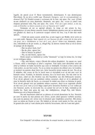 legală, de parcă şi-ar fi făcut testamentul, domnişoara A sau domnişoara
Havisham. Şi ea mi-a vorbit aşa: Domnule Gargery, eşti în corespondenţă cu
domnul Pip? Şi fiindcă aveam o scrisoare de la tine, am spus: Da, sunt. (Când
m-am căsătorit cu sora dumitale, domnule, am spus: Da, vreau şi când i-am
răspuns prietenei tale, Pip, am spus: Da, sunt). Vrei să-i spui atunci, a zis ea,
cum că Estella s-a întors acasă şi că s-ar bucura să-1 vadă?
Simţeam că mi se aprind obrajii, în timp ce mă uitam la Joe.
Nădăjduiesc că una dintre cauzele foarte îndepărtate pentru care mi se aprinseră
era gândul că, dacă aş fi cunoscut scopul venirii lui Joe, i-aş fi dat mai mult
sprijin.
- Când am ajuns acasă, urmă Joe, şi-am rugat-o pe Biddy să-ţi scrie ea
s-a cam codit. Spunea: Sunt sigură că s-ar bucura să afle vestea de la tine prin
viu grai; tot e sărbătoare şi vrei să-1 vezi, du-te! Asta-i tot, domnule, spuse
Joe, ridicându-se de pe scaun; şi, dragă Pip, îţi doresc numai bine şi să ai noroc
să ajungi cât de departe.
- Dar nu pleci încă, Joe?
- Ba da, plec, spuse Joe.
- Dar te întorci la prânz?
- Nu, nu mă întorc, spuse Joe.
Ochii noştri se întâlniră şi vorba "domnule" se topi în inima lui, în timp
ce-mi strângea mâna.
- Pip, măi băiete, viaţa e făcută din atâtea despărţiri. Aş spune eu, unul
e fierar, altul e tinichigiu şi altul e argintar. Toţi ăştia sunt deosebiţi unul de
altul şi trebuie să luăm lucrurile aşa cum se întâmplă. Că dacă a fost cineva de
vină astăzi, eu am fost acela. Tu şi cu mine nu putem sta alături aici, la Londra;
şi nicăieri nu putem, doar între noi, între lucrurile ştiute numai de noi. Nu că aş
fi mândru, dar vreau să fiu la locul meu şi niciodată n-ai să mă mai vezi în
hainele astea. Fiindcă, în hainele acestea, nu-s la locul meu. Nu mă simt eu la
locul meu, când ies din fierărie sau din bucătărie sau din băltoacele noastre.
N-ai să-mi găseşti nici pe jumătate atâtea cusururi, dacă ai să te gândeşti că
stau în hainele mele de lucru, cu ciocanul în mână sau chiar cu luleaua în gură.
N-ai să-mi găseşti nici pe jumătate atâtea cusururi, dacă te-ar cuprinde cheful
să mă vezi şi-ai veni şi ţi-ai băga capul prin fereastra fierăriei şi l-ai vedea pe
Joe fierarul, acolo, la nicovala lui, cu şorţul lui cel ars în faţă, văzându-şi de
treaba lui. Sunt tare greu de cap, dar nădăjduiesc, dragă Pip, măi băiete.
Dumnezeu să te binecuvânteze!
Nu mă înşelasem când mi se păruse că există demnitate în Joe. Straiele
pe care le purta nu mai puteau să-i strice, acum când spusese vorbele acestea,
aşa cum nu puteau să-i strice nici în drumul spre împărăţia cerurilor. Mă atinse
uşor cu mâna pe frunte şi ieşi. De îndată ce mi-am venit puţin în fire, am ieşit
în goană din casă şi l-am căutat prin străzile învecinate, dar nu l-am mai găsit.
XXVIII
Era limpede? că trebuia să mă duc în oraşul nostru, a doua zi şi, în valul
145
 