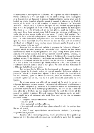 de remuşcare ce mă cuprinsese la început, mi se părea tot atât de limpede că
trebuia să locuiesc la Joe. Dar, după ce mi-am oprit un loc pe capră în diligenta
de a doua zi şi m-am dus până la domnul Pocket şi înapoi, nu mai eram atât de
hotărât cu privire la cel de al doilea punct şi începui să născocesc tot felul de
motive şi de scuze, ca să mă conving că trebuie să înnoptez la "Mistreţul
Albastru". Desigur că aş fi o povară pe capul lui Joe; nu eram aşteptat şi patul
meu n-o să fie pregătit; în felul acesta, aş fi şi prea departe de domnişoara
Havisham şi ea este pretenţioasă şi nu i-ar plăcea, dacă aş întârzia. Toţi
mincinoşii de pe lume nu sunt nimic faţă de omul care se minte pe el însuşi; cu
vorbe din acestea, m-am înşelat şi eu pe mine. E ciudat, fără îndoială. Pare
destul de firesc să mă aleg din greşeală cu o monedă falsă, făurită de mine drept
bună! Un străin îndatoritor, sub pretextul că vrea să-mi împăturească bine banii,
spre mai mare siguranţă, îi poate înlocui cu coji de nuci; dar ce înseamnă
şiretlicul lui pe lângă al meu, când eu singur îmi adun cojile de nucă şi mi le
dau mie însumi în loc de bani!
După ce luai hotărârea că trebuia să poposesc la "Mistreţul Albastru",
începui să-mi frământ mintea cu întrebarea dacă trebuie să iau Duhul
Răzbunării cu mine. Mă ispitea gândul că acea slugă scump plătită îşi va plimba
cizmele prin curtea hanului. Era aproape solemn să mi-l închipui, apărând, ca
din întâmplare, în prăvălia croitorului Trabb şi fâstâcindu-l pe necuviinciosul
acela de ucenic. Pe de altă parte, s-ar fi putut ca ucenicul lui Trabb să-i intre pe
sub piele şi să-i spună tot soiul de năzbâtii; sau, de obraznic şi îndrăzneţ ce era,
ar fi fost în stare să-l huiduiască pe strada principală. Apoi, s-ar fi putut ca şi
ocrotitoarea mea să audă de el şi să nu-i placă. Pe scurt, am luat hotărârea de
a-l lăsa pe Duhul Răzbunării acasă.
Îmi oprisem loc în diligenta de după-amiază şi, deoarece era iarnă, nu
puteam ajunge ia destinaţie înainte de apusul soarelui. Diligenţa trebuia să
plece din Cross Keys la ora două. Ajunsei la locul de pornire cu vreun sfert de
oră mai devreme, ajutat de Duhul Răzbunării, dacă pot întrebuinţa cuvântul
acesta în legătură cu un om, care nu m-a ajutat niciodată, decât când nu avea
încotro.
În vremea aceea, era obiceiul ca ocnaşii să fie duşi în porturi cu
diligenţa. Deoarece auzisem adeseori că puşcăriaşii obişnuiesc să călătorească
sus, în vârful diligentei şi, deoarece îl văzusem de multe ori bălăbănindu-şi
picioarele încătuşate peste acoperişul poştalionului, nu avea de ce să mă mir
când aflai de la Herbert, cu care aveam întâlnire la locul de pornire, că doi
ocnaşi vor călători în aceeaşi diligenţă cu mine. Dar aveam un motiv, un motiv
foarte vechi, de a mă cutremura din toată fiinţa mea, ori de câte ori auzeam
cuvântul "ocnaş".
- Te supăra, Handel? Mă întrebă Heibert.
- Nu, nici gând.
- Mi s-a părut că nu-ţi face plăcere.
- N-aş putea să spun că-mi face plăcere şi cred că nici ţie nu ţi-ar face.
Dar nu mă supără.
- Uite-i. Îi vezi? spuse Herbert, tocmai ies din cârciumă. Ce privelişte
dezgustătoare şi jalnică!
Pesemne că-şi cinstiseră paznicul, fiindcă erau însoţiţi de un gardian şi
ieşeau toţi trei din cârciumă, ştergându-se cu mâinile la gură. Cei doi ocnaşi
146
 