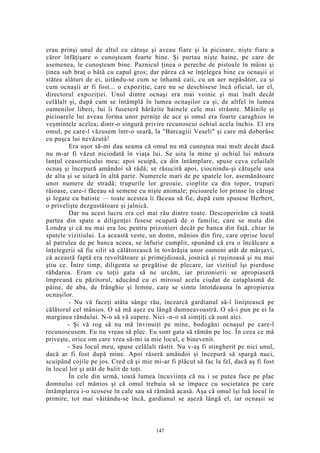 erau prinşi unul de altul cu cătuşe şi aveau fiare şi la picioare, nişte fiare a
căror înfăţişare o cunoşteam foarte bine. Şi purtau nişte haine, pe care de
asemenea, le cunoşteam bine. Paznicul ţinea o pereche de pistoale în mâini şi
ţinea sub braţ o bâtă cu capul gros; dar părea că se înţelegea bine cu ocnaşii şi
stătea alături de ei, uitându-se cum se înhamă caii, cu un aer nepăsător, ca şi
cum ocnaşii ar fi fost... o expoziţie, care nu se deschisese încă oficial, iar el,
directorul expoziţiei. Unul dintre ocnaşi era mai voinic şi mai înalt decât
celălalt şi, după cum se întâmplă în lumea ocnaşilor ca şi, de altfel în lumea
oamenilor liberi, lui îi fuseseră hărăzite hainele cele mai strâmte. Mâinile şi
picioarele lui aveau forma unor perniţe de ace şi omul era foarte caraghios în
veşmintele acelea; dintr-o singură privire recunoscui ochiul acela închis. El era
omul, pe care-l văzusem într-o seară, la "Barcagiii Veseli" şi care mă doborâse
cu puşca lui nevăzută!
Era uşor să-mi dau seama că omul nu mă cunoştea mai mult decât dacă
nu m-ar fi văzut niciodată în viaţa lui. Se uita la mine şi ochiul lui măsura
lanţul ceasornicului meu; apoi scuipă, ca din întâmplare, spuse ceva celuilalt
ocnaş şi începură amândoi să râdă; se răsuciră apoi, ciocnindu-şi cătuşele una
de alta şi se uitară în altă parte. Numerele mari de pe spatele lor, asemănătoare
unor numere de stradă; trupurile lor greoaie, cioplite ca din topor, trupuri
râioase, care-i făceau să semene cu nişte animale; picioarele lor prinse în cătuşe
şi legate cu batiste — toate acestea îi făceau să fie, după cum spusese Herbert,
o privelişte dezgustătoare şi jalnică.
Dar nu acest lucru era cel mai rău dintre toate. Descoperirăm că toată
partea din spate a diligenţei fusese ocupată de o familie, care se muta din
Londra şi că nu mai era loc pentru prizonieri decât pe banca din faţă, chiar în
spatele vizitiului. La această veste, un domn, mânios din fire, care oprise locul
al patrulea de pe banca aceea, se înfurie cumplit, spunând că era o încălcare a
înţelegerii să fie silit să călătorească în tovărăşia unor oameni atât de mârşavi,
că această faptă era revoltătoare şi primejdioasă, josnică şi ruşinoasă şi nu mai
ştiu ce. Între timp, diligenta se pregătise de plecare, iar vizitiul îşi pierduse
răbdarea. Eram cu toţii gata să ne urcăm, iar prizonierii se apropiaseră
împreună cu păzitorul, aducând cu ei mirosul acela ciudat de cataplasmă de
pâine, de aba, de frânghie şi lemne, care se simte întotdeauna în apropierea
ocnaşilor.
- Nu vă faceţi atâta sânge rău, încearcă gardianul să-l liniştească pe
călătorul cel mânios. O să mă aşez eu lângă dumneavoastră. O să-i pun pe ei la
marginea rândului. N-o să vă supere. Nici -n-o să simţiţi că sunt aici.
- Şi vă rog să nu mă învinuiţi pe mine, bodogăni ocnaşul pe care-l
recunoscusem. Eu nu vreau să plec. Eu sunt gata să rămân pe loc. În ceea ce mă
priveşte, orice om care vrea să-mi ia mie locul, e binevenit.
- Sau locul meu, spuse celălalt răstit. Nu v-aş fi stingherit pe nici unul,
dacă ar fi fost după mine. Apoi râseră amândoi şi începură să spargă nuci,
scuipând cojile pe jos. Cred că şi mie mi-ar fi plăcut să fac la fel, dacă aş fi fost
în locul lor şi atât de hulit de toţi.
În cele din urmă, toată lumea încuviinţa că nu i se putea face pe plac
domnului cel mânios şi că omul trebuia să se împace cu societatea pe care
întâmplarea i-o scosese în cale sau să rămână acasă. Aşa că omul îşi luă locul în
primire, tot mai văitându-se încă, gardianul se aşeză lângă el, iar ocnaşii se
147
 