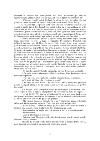 cocoţară la locurile lor, cum putură mai bine; prizonierul pe care îl
recunoscusem, şedea chiar în spatele meu, iar eu îi simţeam răsuflarea în păr.
- Călătorie bună! strigă Herbert, în clipa în care pornirăm. Eu mă
gândeam că era un noroc că Herbert îmi găsise un alt nume, în loc de Pip.
E cu neputinţă să spun cu câtă tărie simţeam răsuflarea ocnaşului, nu
numai în ceafă, dar şi de-a lungul şirei spinării. Era ca şi cum măduva mi-ar fi
fost atinsă de un acid iute şi pătrunzător şi parcă mi se strepezeau dinţii.
Prizonierul parcă răsufla mai des şi, mai ales, mai zgomotos decât oricare alt
om; şi mie mi se părea că mi se înălţase un umăr din pricina încercărilor pe care
le făceam pentru a mă strânge, aşa încât să mă pot feri de răsuflarea lui.
Vremea era nesuferit de rece şi cei doi ocnaşi blestemau frigul. În scurt
timp, amorţirăm cu toţii şi, după ce trecurăm de jumătatea drumului, toţi
călătorii moţăiau sau dârdâiau în tăcere. Mă prinse şi pe mine somnul,
gândindu-mă dacă nu cumva trebuie să-i înapoiez făpturii din spatele meu cele
două lire, înainte de-ai pierde din nou urma şi cum aş face ca să iasă totul bine.
M-am trezit speriat, cu trupul aplecat înainte, ca şi cum aş fi avut de gând să sar
în rând cu caii şi am început să frământ din nou întrebarea. Pesemne, însă, că
problema îmi zburase mult timp din minte, căci, deşi nu desluşeam nimic în
bezna de afară şi în zvâcnirile din umbră şi lumină ale lămpilor noastre, îmi
dădui, totuşi, seama că ajunsesem în ţara de mlaştini, după vântul rece şi umed
care sufla. M-am ghemuit ca să mă încălzesc şi ca să mă feresc de vânt şi acum
ocnaşii erau mai aproape de mine decât înainte. Primele cuvinte pe care îi auzi
rostindu-le, după ce mă desmetici, au fost cuvintele care-mi chinuiau gândurile.
Două hârtii de câte o liră.
- Şi cum le-a primit? întrebă ocnaşul pe care nu-l văzusem niciodată.
- De unde sa ştiu? răspunse celălalt. Le-o fi pus bine. Pesemne că i-au
fost date de prieteni.
- Tare-aş vrea, spuse celălalt, înjurând amarnic frigul, să am şi eu.
- Ce, două hârtii de câte o liră sau prieteni?
- Te cred că două hârtii... de câte o liră. Mi-aş vinde toţi prietenii
pentru o singură hârtie şi tot aş spune că am făcut un târg minunat. Ei, şi? Ce
ţi-a spus?
- Mi-a spus, urmă ocnaşul pe care-l recunoscusem, ştii totul s-a făcut,
cât ai clipi din ochi, în spatele unei grămezi de cherestea din port; mi-a spus:
- Ai să fii liber! Şi aşa s-a şi întâmplat! Şi mi-a mai spus dacă vreau
să-l găsesc pe băiatul care i-a dat de mâncare şi nu l-a trădat şi să-i dau hârtiile
de câte o liră. I-am spus că da. Şi aşa am şi făcut.
- Mare prost, bodogăni celălalt. Eu le-aş fi cheltuit ca popa, pe haleală
şi băutură. O fi fost vreun ageamiu. Zici că nu ştia nimic despre tine?
- Habar n-avea. Lucram în bande şi pe vapoare deosebite. Pe urmă a
fost din nou judecat pentru evadare şi a fost condamnat pe viaţă.
- Şi numai când cu treaba asta... de onoare ai lucrat în ţinutul acesta?
- Numai atunci.
- Cum îţi plac locurile acestea?
- Scârbos ţinut. Noroaie, ceaţă, mlaştini şi muncă multă; muncă multă,
mlaştini, ceaţă şi noroaie.
Amândoi îşi arătară scârba pentru ţinutul nostru în cuvinte foarte tari şi,
până la urmă, se uşurară şi nu mai avură nimic să-şi spună.
148
 
