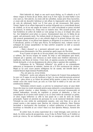 Fără îndoială că, după ce am auzit acest dialog, aş fi coborât şi aş fi
rămas singur în bezna de pe drum, dacă n-aş fi fost sigur că omul habar n-are
cine sunt eu. Într-adevăr, nu eram atât de schimbat, numai prin firea lucrurilor,
ci eram atât de deosebit îmbrăcat şi mă aflam în împrejurări atât de deosebite
de cele de odinioară, încât i-ar fi fost greu să mă recunoască, fără ajutor.
Totuşi, faptul că ne aflam împreună în aceeaşi diligenţă era o coincidenţă destul
de ciudată, ca să nu mă umple de teama că o altă coincidenţă ar putea oricând
să unească, în mintea lui, fiinţa mea cu numele meu. Din această pricină, am
luat hotărârea să cobor de îndată ce vom ajunge în oraş şi să dispar din calea
lui. Am îndeplinit acest plan cu succes. Geamantanul meu era în lădiţa de pe
capră, sub picioarele mele. Nu trebuia decât să răsucesc o balama ca să-l scot.
Am aruncat geamantanul jos şi am coborât după el la primul felinar din oraş.
Cât despre ocnaşi, ei au plecat mai departe cu diligenta şi eu ştiam în ce loc vor
fi descărcaţi, pentru a fi duşi spre fluviu. În închipuirea mea, vedeam vasul şi
echipajul de ocnaşi aşteptându-i în faţa scărilor acoperite cu mâl şi auzeam
glasul acela răstit:
- Daţi-i drumul! ca o poruncă adresată unor câini şi, apoi, vedeam
corabia aceea blestemată a lui Noe, pornind pe apele negre ale fluviului.
N-aş fi putut să spun de ce mi-era teamă, căci teama mea era nelămurită
şi tulbure, dar mi-era nespus de teamă. În timp ce mă îndreptam spre hotel,
simţeam pă o spaimă, care întrecea cu mult teama unei întâlniri dureroase şi
neplăcute, mă făcea să tremur. Cred, însă, că spaima aceasta nu îmbrăca nici o
formă desluşită, ci că era deşteptarea de câteva clipe a spaimei din copilărie.
Cafeneaua de la "Mistreţul Albastru" era goală şi eu comandasem
mâncarea şi începusem să mănânc, înainte de a fi fost recunoscut de chelner.
După ce îşi ceru scuze pentru nebăgarea lui de seamă, mă întrebă dacă să
trimită băiatul după domnul Pumblechook.
- Nu, am spus eu, să nu trimiţi.
Chelnerul - acela care adusese de la Camera de Comerţ lista pedepselor
la care voi fi supus în caz de încălcare a legii, în ziua când devenisem ucenicul
lui Joe - păru mirat şi se folosi de primul prilej pentru a pune în faţa mea un
număr soios din ziarul local, pe care eu l-am luat în mână şi în care am citit
următoarele rânduri:
"Informăm cititorii noştri, cu privire la romanticul noroc al unui tânăr
fierar din ţinut (ce temă minunată pentru pana măiastră a concetăţeanului nostru
Toby, poetul ziarului, a cărui faimănu a fost încă universal recunoscută) că
primul îndrumător, tovarăş de copilărie şi prieten al tânărului, a fost un
concetăţean de al nostru mult stimat şi nu cu totul străin de comerţul cu grâne,
al cărui negoţ înfloritor se află la mai puţin de o sută de mile de strada
principală. Faptul că amintim de persoana lui ca de mentorul tânărului nostru
Telemah nu este străin de sentimentele noastre, căci este bine să se ştie că
oraşul nostru a dat naştere unui făuritor de viitoruri strălucite. Oare fruntea
încordată a înţeleptului din localitate şi ochiul strălucitor al frumuseţii din
localitate se întreabă al cui viitor? Oare n-a fost Quintiu Matsys, fierarul din
Anvers?
Şi astăzi încă, în urma experienţei de o viaţă întreagă, sunt convins că
dacă, în zilele acelea de prosperitate, m-aş fi dus la Polul Nord, aş fi întâlnit şi
acolo pe cineva, fie un eschimos nomad, fie un european civilizat, care să-mi
149
 