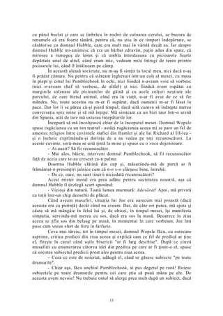 cu părul buclat şi care se îmbrăca în rochii de culoarea cerului, se bucura de
renumele că era foarte tânără, pentru că, nu ştiu în ce timpuri îndepărtate, se
căsătorise cu domnul Hubble, care era mult mai în vârstă decât ea. Iar despre
domnul Hubble mi-amintesc că era un bărbat zdravăn, puţin adus din spate, că
mirosea a rumeguş de lemn şi că umbla întotdeauna cu picioarele foarte
depărtate unul de altul; când eram mic, vedeam mile întregi de teren printre
picioarele lui, când îl întâlneam pe câmp.
În această aleasă societate, nu m-aş fi simţit la locul meu, nici dacă n-aş
fi prădat cămara. Nu pentru că stăteam înghesuit într-un colţ al mesei, cu masa
în piept şi cotul lui Pumblechook în ochi, nici fiindcă n-aveam voie să vorbesc
(nici n-aveam chef să vorbesc, de altfel) şi nici fiindcă eram ospătat cu
marginile solzoase ale picioarelor de găină şi cu acele colţuri neştiute ale
porcului, de care bietul animal, când era în viaţă, n-ar fi avut de ce să fie
mândru. Nu, toate acestea nu m-ar fi supărat, dacă oamenii m-ar fi lăsat în
pace. Dar lor li se părea că-şi pierd timpul, dacă uită cumva să îndrepte mereu
conversaţia spre mine şi să mă înţepe. Mă simţeam ca un biet taur într-o arenă
din Spania, atât de tare mă usturau înţepăturile lor.
Începură să mă încolţească chiar de la începutul mesei. Domnul Wopsle
spuse rugăciunea cu un ton teatral - astăzi rugăciunea aceea mi se pare un fel de
amestec religios între cuvintele stafiei din Hamlet şi ale lui Richard al III-lea -
şi o încheie exprimându-şi dorinţa de a ne vedea pe toţi recunoscători. La
aceste cuvinte, soră-mea se uită ţintă la mine şi spuse cu o voce dojenitoare.
- Ai auzit? Să fii recunoscător.
- Mai ales, băiete, interveni domnul Pumblechook, să fii recunoscător
faţă de aceia care te-au crescut ca-n palme.
Doamna Hubble clătină din cap şi, măsurându-mă de parcă ar fi
frământat-o presimţiri jalnice cum că n-o s-o sfârşesc bine, întrebă:
- De ce, oare, nu sunt tinerii niciodată recunoscători?
Acest mister moral era prea adânc pentru societatea noastră, aşa că
domnul Hubble îl dezlegă scurt spunând:
- Vicioşi din natură. Toată lumea murmură: Adevărat! Apoi, mă priviră
cu toţii într-un chip deosebit de plăcut.
Când aveam musafiri, situaţia lui Joe era oarecum mai proastă (dacă
aceasta era cu putinţă) decât când nu aveam. Dar, de câte ori putea, mă ajuta şi
căuta să mă mângâie în felul lui şi, de obicei, în timpul mesei, îşi manifesta
simpatia, servindu-mă mereu cu sos, dacă era sos la masă. Deoarece în ziua
aceea se afla sos din belşug pe masă, în momentul în care vorbeam, Joe îmi
puse cam vreun sfert de litru în farfurie.
Ceva mai târziu, tot în timpul mesei, domnul Wopsle făcu, cu oarecare
asprime, critica predicii din ziua aceea şi explică cam ce fel de predică ar ţine
el, fireşte în cazul când uşile bisericii "ar fi larg deschise". După ce cinsti
musafirii cu enumerarea câtorva idei din predica pe care ar fi ţinut-o el, spuse
că socotea subiectul predicii prost ales pentru ziua aceea.
- Ceea ce este de neiertat, adăugă el, când se găsesc subiecte "pe toate
drumurile".
- Chiar aşa, făcu unchiul Pumblechook, ai pus degetul pe rană! Roiesc
subiectele pe toate drumurile pentru cei care ştiu să pună mâna pe ele. De
aceasta avem nevoie! Nu trebuie omul să alerge prea mult după un subiect, dacă
15
 
