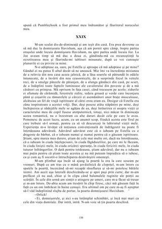 spună că Pumblechook a fost primul meu îndrumător şi făuritorul norocului
meu.
XXIX
M-am sculat dis-de-dimineaţă şi am ieşit din casă. Era prea devreme ca
să mă duc la domnişoara Havisham, aşa că am pornit spre câmp, înspre partea
oraşului unde locuia domnişoara Havisham, nu spre partea unde locuia Joe. La
Joe aveam timp să mă duc a doua zi, gândindu-mă cu recunoştinţă la
ocrotitoarea mea şi făurindu-mi tablouri minunate, după ce voi cunoaşte
planurile ei cu privire ia mine.
N-o adoptase ea, oare, pe Estella şi aproape că mă adoptase şi pe mine?
Gândul ei nu putea fi altul decât să ne unească. Mie îmi va încredinţa misiunea
de a reînvia din nou casa aceea jalnică, de a lăsa soarele să pătrundă în odăile
întunecate, de a învârti din nou ceasornicele, de a surprinde focul în vetrele
reci, de a smulge pânzele de păianjen, de a alunga gândacii din casă, pe scurt,
de a îndeplini toate fapteJe luminoase ale cavalerului din poveste şi de a mă
căsători cu prinţesa. Mă oprisem în faţa casei, când trecusem pe acolo; zidurile
ei afumate de cărămidă, ferestrele zidite, iedera groasă şi verde care înconjura
până şi coşurile cu rămurelele şi cârceii ei asemănători unor braţe musculoase,
alcătuiau un fel de vrajă ispititoare al cărei erou eram eu. Desigur că Estella era
zâna inspiratoare a acestei vrăji. Dar, deşi pusese atâta stăpânire pe mine, deşi
închipuirea şi nădejdile mele se agăţau de ea, deşi înrâurirea ei asupra vieţii şi
caracterului meu de copil fusese atotputernică, totuşi, nici măcar în dimineaţa
aceea romantică, nu o înzestram cu alte daruri decât cele pe care le avea.
Pomenesc de acest lucru, acum, cu un anumit scop, fiindcă acesta este firul pe
care trebuie să-l urmaţi, pentru ca să vă descurcaţi în labirintul vieţii mele.
Experienţa m-a învăţat că noţiunea convenţională de îndrăgostit nu poate fi
întotdeauna adevărată. Adevărul adevărat este că o iubeam pe Estella cu o
dragoste de bărbat, că o iubeam numai şi numai pentru că o găseam ispititoare.
Ştiam, spre marea mea durere, ştiam de cele mai multe ori, dacă nu întotdeauna,
că o iubeam în ciuda înţelepciunii, în ciuda făgăduielilor, pe care mi le făceam,
în ciuda liniştii mele, în ciuda oricărei speranţe, în ciuda fericirii mele, în ciuda
tuturor înfrângerilor. O dată pentru totdeauna, ştiam adevărul; dar nu o iubeam
mai puţin pentru că ştiam toate acestea şi nu mă puteam împiedica să o iubesc,
ca şi cum aş fi socotit-o întruchiparea desăvârşirii omeneşti.
M-am plimbat aşa încât să ajung la poartă la ora la care soseam pe
vremuri. După ce am tras cu o mână şovăielnică de clopoţel, m-am întors cu
spatele la poartă, încercând să-mi recapăt răsuflarea şi să-mi potolesc bătăile
inimii. Am auzit uşa laterală deschizându-se şi apoi paşi prin curte; dar m-am
prefăcut că nu aud, chiar şi în clipa când balamalele ruginite ale porţii au
scârţâit. În cele din urmă am simţit o atingere pe umeri, care m-a făcut să tresar
şi m-am întors. De-abia acum am tresărit în chip firesc, căci mă găseam faţă în
faţă cu un om îmbrăcat în haine cenuşii. Era ultimul om pe care m-aş fi aşteptat
să-l văd îndeplinind slujba de portar, la poarta domnişoarei Havisham. '
- Orlick!
- Ei, domnişorule, şi aici s-au întâmplat schimbări, şi încă mai mari ca
cele din viaţa dumitale. Dar intră, intră. N-am voie să ţin poarta deschisă.
150
 