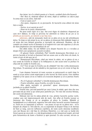 Am intrat, iar el a trântit poarta şi o încuie, scoţând cheia din broască.
- Da! făcu el, răsărind alături de mine, după ce umblase cu câţiva paşi
în urma mea ca un câine. Iată-mă!
- Cum ai ajuns aici?
- Am ajuns, răspunse el, cu picioarele. Şi lucrurile erau alături de mine
într-o roabă.
- Serios, te-ai aşezat pe aici?
- Doar nu în joacă, domnişorule.
Nu prea eram sigur că e aşa. Am avut răgaz să cântăresc răspunsul pe
care mi-l dăduse, în timp ce privirea lui adormită se ridica de pe jos şi se
plimba pe picioarele, pe mâinile şi pe faţa mea.
admiraţie, atât de minunată, încât mi se păru că eu nu mă schimbasem
deloc. În timp ce mă uitam la ea, mi se părea că alunecam fără nădejde înapoi şi
că eram din nou băiatul grosolan şi necioplit de odinioară. Doamne, cât de
cumplit era simţul acela al distanţei şi al nepotrivirii care mă cuprinse şi cât era
de mare depărtarea care mă despărţea de ea!
Îmi dădu mâna. Eu am bâlbâit ceva despre bucuria de a o revedea şi
despre felul cum aşteptasem această revedere.
- O găseşti foarte schimbată, Pip? întrebă domnişoara Havisham cu o
privire lacomă şi lovind cu bastonul într-un scaun care se afla între ele două, în
semn că pot să mă aşez pe el.
- Domnişoară Havisham, când am intrat în odaie, mi se părea că nu e
nici urmă de Estella în chipul şi în înfăţişarea ei; dar acum totul se preface în
chip atât de ciudat în Estella cea...
- Ce? Vrei să spui în Estella cea de altădată? îmi tăie vorba domnişoara
Havisham. Ţi-aminteşti cât de mândră şi de jignitoare era şi că vroiai să fugi de
ea?
I-am răspuns încurcat că toate acestea se petrecuseră cu mult timp în
urmă şi că pe atunci eram nepriceput şi alte lucruri de felul acesta. Este zâmbea
stăpânit şi-mi spuse că nu se îndoia că avusesem dreptate şi că se purtase foarte
urât.
- Pe el îl găseşti schimbat? o întrebă domnişoara Havisham.
- Foarte schimbat, spuse Estella, cu ochii la mine.
- Mai puţin necioplit şi grosolan? spuse domnişoara Havisham,
jucându-se cu părul Estellei.
Estella râse, privind pantoful pe care-l ţinea în mână, apoi râse din nou
privindu-mă pe mine şi pe urmă puse pantoful jos. Tot mai mă socotea băieţaş,
dar acum mă ademenea.
Stăteam toţi trei în odaia plină de vise, printre lucrurile acelea vechi,
ciudate care mă impresionaseră atât de mult. Am aflat că Estella tocmai se
întorsese din Franţa şi că se pregătea să plece la Londra. Mândră şi
încăpăţânată ca şi odinioară, supusese într-atât toate lucrurile acestea frumuseţii
ei, încât era cu neputinţă şi nefiresc - sau poate că aşa mi se părea mie - să le
despart de chipul ei. Într-adevăr, era cu neputinţă să despart fiinţa ei de dorinţa
de bani şi rang, care-mi tulburase copilăria, de toate acele năzuinţe nesăbuite
care mă făceau să-i văd faţa în vâlvătaia flăcărilor, s-o văd cum se înalţă din
fierul aşezat pe nicovală, s-o văd desprinzându-se din întunericul nopţii, privind
prin fereastruica de lemn a fierăriei şi apoi pierind. Cu alte cuvinte, mi-era cu
151
 