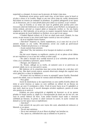 neputinţă s-o despart, în trecut sau în prezent, de însăşi viaţa mea.
Hotărâsem să-mi petrec acolo toată ziua, să mă întorc seara la hotel şi
să plec a doua zi la Londra. După ce am stat câtva timp de vorbă, domnişoara
Havisham ne trimise pe amândoi la plimbare, în grădina părăginită şi-mi spuse
că, la întoarcere, am s-o mai plimb puţin prin odaie cu scaunul, ca pe vremuri.
Aşa că Estella şi cu mine am ieşit în grădină prin portiţa prin care
trecusem când mă întâlnisem cu tânărul cel palid, acum Herbert; eu mergeam cu
inima strânsă, privind cu respect până şi marginile rochiei ei. Ea era foarte
stăpânită şi, fără îndoială, că nu privea cu respect marginile hainei mele. Când
ne-am apropiat de locul întâlnirii cu Herbert, ea se opri şi-mi spuse:
- Ciudată făptură trebuie să fi fost eu când eram mică, fiindcă, în ziua
aceea, m-am ascuns şi am văzut toată lupta voastră şi tare mi-a plăcut.
- Şi m-ai răsplătit foarte frumos.
- Adevărat? răspunse ea, foarte nepăsătoare, ca şi cum nici nu şi-ar fi
amintit despre ce era vorba. Mi-amintesc că-mi era ciudă pe potrivnicul
dumitale, fiindcă mă plictisise o zi întreagă.
- Acum suntem buni prieteni.
- Adevărat? Da, îmi amintesc că ai început să studiezi cu tatăl lui.
-Da.
Am dat acest răspuns cu neplăcere, pentru că mi se părea că-mi dădea
un aer copilăresc şi ea şi aşa îmi vorbea ca unui copil.
- De când a început să-ţi surâdă norocul şi ţi-ai schimbat planurile de
viitor, ţi-ai schimbat şi prietenii, spuse Estella.
- Desigur, am răspuns eu.
- Şi, fireşte, adăugă ea cu trufie, că oamenii care ţi se potriveau ca
prieteni odată, nu ţi s-ar mai potrivi acum.
Mă îndoiesc că în conştiinţa mea mai exista dorinţa de a mă duce să-l
văd pe Joe. Dar dacă există cumva, această observaţie alungă din cugetul meu
orice gând de a o duce la îndeplinire.
- Pe atunci nici nu bănuiai ce noroc te aşteaptă? spuse Estella, fluturând
uşurel din mână, ceea ce însemna în vremea când mă băteam cu Herbert.
- Nici gând.
Aerul de desăvârşise şi de superioritate cu care umbla Estella alături de
mine şi aerul tineresc şi supus cu care umblam eu alături de ea făceau un
contrast, pe care îl resimţeam u tărie. Cred că acest lucru m-ar fi zgândărit şi
mai mult, dacă nu m-aş fi socotit deasupra oricărei neplăceri, pentru că eram
ales pentru ea şi sortit ei.
Grădina era prea neîngrijită şi năpădită de buruieni ca să ne putem
plimba în largul nostru şi, după ce o înconjurarăm de două sau de trei ori, am
ieşit în curtea fabricii de bere. I-am arătat Estellei locul unde o văzusem
umblând pe butoaie, în prima zi când venisem la castel, în acele vremuri de
demult şi ea îmi spuse rece şi nepăsătoare:
- Adevărat?
I-am amintit de uşa prin care ieşise din casă, aducându-mi mâncare şi
băutură, şi ea spuse:
- Nu-mi mai amintesc.
- Nu-ţi mai aminteşti că m-ai făcut să plâng? am întrebat eu.
- Nu, spuse ea, clătinând din cap şi uitându-se în jurul ei.
152
 