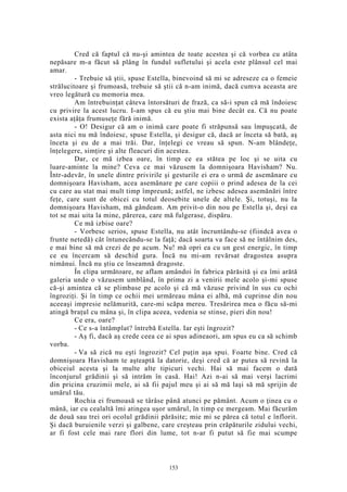 Cred că faptul că nu-şi amintea de toate acestea şi că vorbea cu atâta
nepăsare m-a făcut să plâng în fundul sufletului şi acela este plânsul cel mai
amar.
- Trebuie să ştii, spuse Estella, binevoind să mi se adreseze ca o femeie
strălucitoare şi frumoasă, trebuie să ştii că n-am inimă, dacă cumva aceasta are
vreo legătură cu memoria mea.
Am întrebuinţat câteva întorsături de frază, ca să-i spun că mă îndoiesc
cu privire la acest lucru. I-am spus că eu ştiu mai bine decât ea. Că nu poate
exista aţâţa frumuseţe fără inimă.
- O! Desigur că am o inimă care poate fi străpunsă sau împuşcată, de
asta nici nu mă îndoiesc, spuse Estella, şi desigur că, dacă ar înceta să bată, aş
înceta şi eu de a mai trăi. Dar, înţelegi ce vreau să spun. N-am blândeţe,
înţelegere, simţire şi alte fleacuri din acestea.
Dar, ce mă izbea oare, în timp ce ea stătea pe loc şi se uita cu
luare-aminte la mine? Ceva ce mai văzusem la domnişoara Havisham? Nu.
Într-adevăr, în unele dintre privirile şi gesturile ei era o urmă de asemănare cu
domnişoara Havisham, acea asemănare pe care copiii o prind adesea de la cei
cu care au stat mai mult timp împreună; astfel, ne izbesc adesea asemănări între
feţe, care sunt de obicei cu totul deosebite unele de altele. Şi, totuşi, nu la
domnişoara Havisham, mă gândeam. Am privit-o din nou pe Estella şi, deşi ea
tot se mai uita la mine, părerea, care mă fulgerase, dispăru.
Ce mă izbise oare?
- Vorbesc serios, spuse Estella, nu atât încruntându-se (fiindcă avea o
frunte netedă) cât întunecându-se la faţă; dacă soarta va face să ne întâlnim des,
e mai bine să mă crezi de pe acum. Nu! mă opri ea cu un gest energic, în timp
ce eu încercam să deschid gura. Încă nu mi-am revărsat dragostea asupra
nimănui. Încă nu ştiu ce înseamnă dragoste.
În clipa următoare, ne aflam amândoi în fabrica părăsită şi ea îmi arătă
galeria unde o văzusem umblând, în prima zi a venirii mele acolo şi-mi spuse
că-şi amintea că se plimbase pe acolo şi că mă văzuse privind în sus cu ochi
îngroziţi. Şi în timp ce ochii mei urmăreau mâna ei albă, mă cuprinse din nou
aceeaşi impresie nelămurită, care-mi scăpa mereu. Tresărirea mea o făcu să-mi
atingă braţul cu mâna şi, în clipa aceea, vedenia se stinse, pieri din nou!
Ce era, oare?
- Ce s-a întâmplat? întrebă Estella. Iar eşti îngrozit?
- Aş fi, dacă aş crede ceea ce ai spus adineaori, am spus eu ca să schimb
vorba.
- Va să zică nu eşti îngrozit? Cel puţin aşa spui. Foarte bine. Cred că
domnişoara Havisham te aşteaptă la datorie, deşi cred că ar putea să revină la
obiceiul acesta şi la multe alte tipicuri vechi. Hai să mai facem o dată
înconjurul grădinii şi să intrăm în casă. Hai! Azi n-ai să mai verşi lacrimi
din pricina cruzimii mele, ai să fii pajul meu şi ai să mă laşi să mă sprijin de
umărul tău.
Rochia ei frumoasă se târâse până atunci pe pământ. Acum o ţinea cu o
mână, iar cu cealaltă îmi atingea uşor umărul, în timp ce mergeam. Mai făcurăm
de două sau trei ori ocolul grădinii părăsite; mie mi se părea că totul e înflorit.
Şi dacă buruienile verzi şi galbene, care creşteau prin crăpăturile zidului vechi,
ar fi fost cele mai rare flori din lume, tot n-ar fi putut să fie mai scumpe
153
 