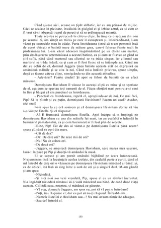 Când ajunse aici, scoase un ţipăt sălbatic, iar eu am prins-o de mijloc.
Căci se sculase în picioare, învăluită în giulgiul ei şi izbise aerul, ca şi cum ar
fi vrut să-şi izbească trupul de pereţi şi să se prăbuşească moartă.
Toate acestea se petrecură în câteva clipe. În timp ce o aşezam din nou
pe scaunul ei, am simţit un miros pe care îl cunoşteam şi, întorcându-mă, l-am
văzut pe custodele meu în odaie. Purta întotdeauna (cred că n-am pomenit încă
de acest obicei) o batistă mare de mătase grea, care-i folosea foarte mult în
profesiunea lui. L-am văzut adeseori înspăimântând pe un client sau martor,
prin desfăşurarea ceremonioasă a acestei batiste, ca şi cum ar fi avut de gând să
şi-l sufle, până când martorul sau clientul se va trăda singur; iar clientul sau
martorul se trăda îndată, ca şi cum ar fi fost firesc să se întâmple aşa. Când am
dat cu ochii de el, domnul Jaggers ţinea batista aceasta atât de expresivă cu
amândouă mâinile şi se uita la noi. Când mi-a întâlnit privirea, spuse simplu,
după ce tăcuse câteva clipe, nemişcându-se din această atitudine:
- Adevărat? Foarte ciudat! Şi apoi se folosi de batistă cu un efect
minunat.
Domnişoara Havisham îl văsuse în aceeaşi clipă cu mine şi se speriase
de el, aşa cum se speriau toţi oamenii de el. Făcea sforţări mari pentru a-şi veni
în fire şi bâigui că era punctual ca întotdeauna.
- Punctual ca întotdeauna, repetă el, apropiindu-se de noi. Ce mai faci,
Pip? Să te plimb şi eu puţin, domnişoară Havisham? Facem un ocol? Aşadar,
aici erai?
I-am spus la ce oră sosisem şi că domnişoara Havisham dorise să vin
s-o văd pe Estella. Şi el răspunse:
- A! E frumoasă domnişoara Estella. Apoi începu să o împingă pe
domnişoara Havisham cu una din mâinile lui mari, iar pe cealaltă o înfundă în
buzunarul pantalonului, ca şi cum buzunarul ar fi fost plin de secrete.
- Bine, Pip! Cât de des ai văzut-o pe domnişoara Estella până acum?
spuse el, când se opri din mers.
- Cât de des?
- Da! De câte ori? De zece mii de ori?
- Nu! Nu de atâtea ori.
- De două ori?
- Jaggers, se amestecă domnişoara Havisham, spre marea mea uşurare,
Iasă-1 în pace pe Pip şi duceţi-vă amândoi la masă.
El se supuse şi am pornit amândoi bâjbâind pe scara întunecoasă.
N-ajunsesem încă la locuinţele acelea izolate, din cealaltă parte a curţii, când el
mă întrebă de câte ori o văzusem pe domnişoara Havisham mâncând şi bând; şi,
ca de obicei, mă lăsă să aleg între o sută de ori şi o singură dată. M-am gândit
şi am spus:
- Niciodată.
- Şi nici n-ai s-o vezi vreodată, Pip, spuse el cu un zâmbet încruntat.
N-a îngăduit niciodată nimănui să o vadă mâncând sau bând, de când duce viaţa
aceasta. Colindă casa, noaptea, şi mănâncă ce găseşte.
- Vă rog, domnule Jaggers, am spus eu, pot să vă pun o întrebare?
- Poţi, îmi răspunse el, dar eu pot să nu-ţi răspund. Întreabă-mă.
- Numele Estellei e Havisham sau...? Nu mai aveam nimic de adăugat.
- Sau ce? întrebă el.
155
 