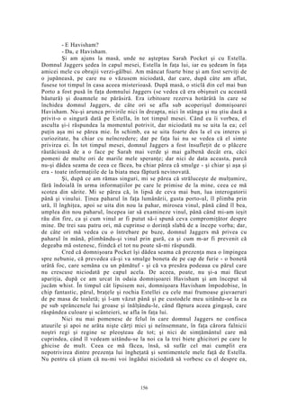 - E Havisham?
- Da, e Havisham.
Şi am ajuns la masă, unde ne aşteptau Sarah Pocket şi cu Estella.
Domnul Jaggers şedea în capul mesei, Estella în faţa lui, iar eu şedeam în faţa
amicei mele cu obrajii verzi-gălbui. Am mâncat foarte bine şi am fost serviţi de
o jupâneasă, pe care nu o văzusem niciodată, dar care, după câte am aflat,
fusese tot timpul în casa aceea misterioasă. După masă, o sticlă din cel mai bun
Porto a fost pusă în faţa domnului Jaggers (se vedea că era obişnuit cu această
băutură) şi doamnele ne părăsiră. Era izbitoare rezerva hotărâtă în care se
închidea domnul Jaggers, de câte ori se afla sub acoperişul domnişoarei
Havisham. Nu-şi arunca privirile nici în dreapta, nici în stânga şi nu ştiu dacă a
privit-o o singură dată pe Estella, în tot timpul mesei. Când ea îi vorbea, el
asculta şi-i răspundea la momentul potrivit, dar niciodată nu se uita la ea; cel
puţin aşa mi se părea mie. În schimb, ea se uita foarte des la el cu interes şi
curiozitate, ba chiar cu neîncredere; dar pe faţa lui nu se vedea că el simte
privirea ei. În tot timpul mesei, domnul Jaggers a fost însufleţit de o plăcere
răutăcioasă de a o face pe Sarah mai verde şi mai galbenă decât era, căci
pomeni de multe ori de marile mele speranţe; dar nici de data aceasta, parcă
nu-şi dădea seama de ceea ce făcea, ba chiar părea că smulge - şi chiar şi aşa şi
era - toate informaţiile de la biata mea făptură nevinovată.
Şi, după ce am rămas singuri, mi se părea că străluceşte de mulţumire,
fără îndoială în urma informaţiilor pe care le primise de la mine, ceea ce mă
scotea din sărite. Mi se părea că, în lipsă de ceva mai bun, lua interogatorii
până şi vinului. Ţinea paharul în faţa lumânării, gusta porto-ul, îl plimba prin
ură, îl înghiţea, apoi se uita din nou la pahar, mirosea vinul, până când îl bea,
umplea din nou paharul, începea iar să examineze vinul, până când mi-am ieşit
rău din fire, ca şi cum vinul ar fi putut să-i spună ceva compromiţător despre
mine. De trei sau patru ori, mă cuprinse o dorinţă slabă de a începe vorba; dar,
de câte ori mă vedea cu o întrebare pe buze, domnul Jaggers mă privea cu
paharul în mână, plimbându-şi vinul prin gură, ca şi cum m-ar fi prevenit că
degeaba mă ostenesc, fiindcă el tot nu poate să-mi răspundă.
Cred că domnişoara Pocket îşi dădea seama că prezenţa mea o împingea
spre nebunie, că prevedea că-şi va smulge boneta de pe cap de furie - o bonetă
urâtă foc, care semăna cu un pămătuf - şi că va presăra podeaua cu părul care
nu crescuse niciodată pe capul acela. De aceea, poate, nu şi-a mai făcut
apariţia, după ce am urcat în odaia domnişoarei Havisham şi am început să
jucăm whist. În timpul cât lipsisem noi, domnişoara Havisham împodobise, în
chip fantastic, părul, braţele şi rochia Estellei cu cele mai frumoase giuvaeruri
de pe masa de toaletă; şi l-am văzut până şi pe custodele meu uitându-se la ea
pe sub sprâncenele lui groase şi înălţându-le, când făptura aceea gingaşă, care
răspândea culoare şi scânteieri, se afla în faţa lui.
Nici nu mai pomenesc de felul în care domnul Jaggers ne confisca
atuurile şi apoi ne arăta nişte cărţi mici şi neînsemnate, în faţa cărora falnicii
noştri regi şi regine se pleoşteau de tot; şi nici de simţământul care mă
cuprindea, când îl vedeam uitându-se la noi ca la trei biete ghicitori pe care le
ghicise de mult. Ceea ce mă făcea, însă, să sufăr cel mai cumplit era
nepotrivirea dintre prezenţa lui îngheţată şi sentimentele mele faţă de Estella.
Nu pentru că ştiam că nu-mi voi îngădui niciodată să vorbesc cu el despre ea,
156
 