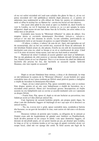 că nu voi suferi niciodată să-l aud cum scârţâie din ghete în faţa ei, că nu voi
putea niciodată să-l văd spălându-şi mâinile după plecarea ei, ci pentru că
admiraţia mea neţărmurită se afla alături de fiinţa lui, pentru că simţămintele
mele se aflau în acelaşi loc cu făptura lui - acesta era lucrul cel mai dureros.
Am jucat cărţi până la ora nouă şi apoi s-a hotărât că, dacă Estella va
veni la Londra, eu voi fi înştiinţat de venirea ei, ca s-o pot aştepta la staţia
diligentei; după aceea mi-am luat rămas bun de la Estella, am atins mâna ei cu
mâna mea şi am plecat.
Custodele meu locuia la "Mistreţul Albastru" în odaia de alături. Era
noaptea târziu şi cuvintele domnişoarei Havisham: Iubeşte-o, iubeşte-o,
iubeşte-o! tot mai îmi răsunau în urechi. Le-am schimbat, potrivindu-le cu
simţămintele mele şi am început să şoptesc cu capul înfundat în pernă:
- O iubesc, o iubesc, o iubesc! de sute de ori. Apoi, mă cuprindea un val
de recunoştinţă, căci ea îmi era sortită mie, ucenicul de fierar de odinioară. Şi
mă întrebam fiindcă ştiam că, din păcate, Estella nu era atât de recunoscătoare
destinului cum erau eu, când va începe şi ea să se sinchisească de mine. Când
voi fi în stare să trezesc inima aceea, care mai era încă mută şi amorţită!
Păcătosul de mine! Credeam că aceste gânduri sunt mari şi înălţătoare.
Dar nu mă gândeam de câtă josnicie şi micime dădeam dovadă ferindu-mă de
Joe, fiindcă ştiam că ea l-ar dispreţui. Nici o zi nu trecuse de când îmi dăduseră
lacrimile din pricina lui Joe, dar lacrimile se uscaseră repede. Iartă-mă
Doamne, căci tare repede se uscaseră!
XXX
După ce mi-am frământat bine mintea, a doua zi de dimineaţă, în timp
ce mă îmbrăcam în camera de la "Mistreţul Albastru", m-am hotărât să-i spun
custodelui meu că nu-l prea credeam pe Orlick omul potrivit pentru a îndeplini
o slujbă de încredere la domnişoara Havisham.
- Sigur, că nu-i omul potrivit, Pip, spuse custodele meu, care se sculase
bine dispus, pentru că un om, care îndeplineşte o slujbă de încredere, nu e
niciodată omul potrivit. Părea că-l înveseleşte grozav descoperirea că slujba
aceasta nu era îndeplinită cum se cuvine şi ascultă mulţumit cele ce-i spuneam
eu despre Orlick.
- Foarte bine, Pip, spuse el, după ce mi-am încheiat eu povestirea; trec
îndată pe acolo şi-l dau afară pe amicul tău.
Cam îngrijorat de această hotărâre pripită, am propus puţin răgaz, ba
chiar i-am dat domnului Jaggers să înţeleagă că nu-i aşa uşor să te descurci cu
amicul nostru.
- Nu, nu, n-avea nici o grijă, spuse custodele meu, scoţându-şi batista
din buzunar, cu un gest de încredere în sine; sunt curios să văd cum o să discute
cu mine.
Deoarece trebuia să pornim spre Londra, cu diligenta de la amiază şi
fiindcă eram atât de înspăimântat de gândul unei întâlniri cu Pumblechook,
încât de-abia puteam să ţin ceaşca în mână, i-am spus domnului Jaggers, că
doream să mă plimb puţin, că voi porni înainte pe jos, pe drumul spre Londra,
în timp ce el îşi va termina treaba şi că l-aş ruga să spună vizitiului că-mi voi
ocupa locul, când mă vor ajunge din urmă. În felul acesta am fugit de la
157
 