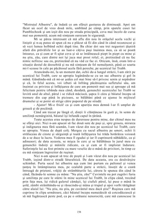 "Mistreţul Albastru", de îndată ce am sfârşit gustarea de dimineaţă. Apoi am
făcut un ocol de vreo două mile, umblând pe câmp, prin spatele casei lui
Pumblechook şi am ieşit din nou pe strada principală, ceva mai încolo de cursa
mai sus pomenită; acum mă simţeam oarecum în siguranţă.
Mi se părea interesant că mă aflu din nou în orăşelul acela vechi şi
liniştit şi n-aş putea să spun că nu e plăcut să fii din când în când recunoscut şi
să vezi lumea holbând ochii după tine. Ba chiar doi sau trei negustori ţâşniră
afară din prăvăliile lor şi au luat-o câţiva paşi înaintea mea, ca să se poată
întoarce, ca şi cum ar fi ujtat ceva şi să se întâlnească piept în piept cu mine şi
nu ştiu, zău, care dintre noi îşi juca mai prost rolul; ei, pretinzând că nu fac
nimic nefiresc sau eu, pretinzând că nu văd ce fac ei. Oricum, însă, eram într-o
situaţie destul de deosebită şi nu mă simţeam de fel nemulţumit, până ce soarta
mi-l scoase în cale pe păcătosul acela fără pereche, pe ucenicul lui Trabb.
Aruncându-mi, la un moment dat, ochii de-a lungul străzii, l-am zărit pe
ucenicul lui Trabb, care se apropia legănându-se cu un sac albastru şi gol în
mână. Gândindu-mă că mi-ar şedea cel mai bine să-l privesc senin şi nepăsător
şi că, în felul acesta, voi izbuti să înfrâng păcătoşenia sufletului său, am
înaintat cu privirea şi înfăţişarea de care am pomenit mai sus şi aproape că mă
felicitam pentru izbânda mea când, deodată, genunchii ucenicului lui Trabb se
loviră unul de altul, părul i se ridică măciucă, şapca îi căzu şi băiatul începu să
tremure din cap până în picioare, se bălăbăni până ce ajunse în mijlocul
drumului şi se porni să strige către poporul de pe stradă:
- Ajutor! Mi-e frică! ca şi cum apariţia mea demnă l-ar fi umplut de
groază şi de pocăinţă.
Când am trecut pe lângă el, dinţii îi clănţăneau în gură şi, în semn de
umilinţă nemărginită, băiatul îşi înfundă capul în ţărână.
Toate acestea erau nespus de dureroase pentru mine, dar chinul meu nu
se sfârşi aici. Nici n-am apucat să fac două sute de paşi şi, spre groaza, mirarea
şi indignarea mea fără seamăn, l-am văzut din nou pe ucenicul lui Trabb, care
se apropia. Venea de după colţ. Mergea cu sacul albastru pe umeri, ochii îi
străluceau de cinste şi sârguinţă şi toată înfăţişarea lui trăda hotărârea voioasă
de a se duce la lucru. Vederea mea îl zgudui şi iar îl cuprinseră năbădăile, ca şi
adineaori; de data aceasta, se mişca în cerc şi se bălăbănea în jurul meu cu
genunchii îndoiţi şi mâinile ridicate, ca şi cum ar fi implorat îndurare.
Suferinţele lui au fost primite cu mare veselie de-o mână de privitori, în timp ce
eu mă simţeam îngrozitor de ruşinat.
Nici n-am apucat să trec de poştă şi l-am văzut din nou pe ucenicul lui
Trabb, ieşind dintr-o stradă lăturalnică. De data aceasta, era cu desăvârşire
schimbat. Purta sacul lui albastru aşa cum îmi purtam eu paltonul şi venea
ţanţoş în întâmpinarea mea, pe cealaltă parte a străzii, însoţit de o ceată
întreagă de prieteni, vrăjiţi de strâmbăturile lui, cărora le spunea din când în
când, făcându-le semne cu mâna: "Nu ştiu, zău!" Cuvintele nu pot zugrăvi furia
şi umilinţa pe care le stârni în mine ucenicul lui Trabb, în clipa când, trecând
prin faţa mea, îşi ridică gulerul cămăşii, îşi ciufuli părul, îşi puse o mână în
şold, zâmbi strâmbându-se şi răsucindu-şi mâna şi trupul şi apoi vorbi tărăgănat
către alaiul lui: "Nu ştiu, nu ştiu, pe cuvântul meu dacă ştiu!" Ruşinea care mă
cuprinse în clipa următoare, căci băiatul începu numaidecât să cotcodăcească şi
să mă fugărească peste pod, ca pe o orătanie nenorocită, care mă cunoscuse în
158
 