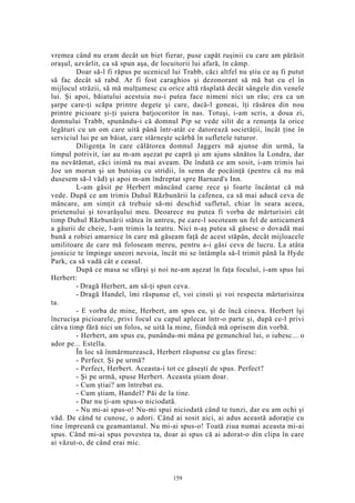 vremea când nu eram decât un biet fierar, puse capăt ruşinii cu care am părăsit
oraşul, azvârlit, ca să spun aşa, de locuitorii lui afară, în câmp.
Doar să-l fi răpus pe ucenicul lui Trabb, căci altfel nu ştiu ce aş fi putut
să fac decât să rabd. Ar fi fost caraghios şi dezonorant să mă bat cu el în
mijlocul străzii, să mă mulţumesc cu orice altă răsplată decât sângele din venele
lui. Şi apoi, băiatului acestuia nu-i putea face nimeni nici un rău; era ca un
şarpe care-ţi scăpa printre degete şi care, dacă-l goneai, îţi răsărea din nou
printre picioare şi-ţi şuiera batjocoritor în nas. Totuşi, i-am scris, a doua zi,
domnului Trabb, spunându-i că domnul Pip se vede silit de a renunţa la orice
legături cu un om care uită până într-atât ce datorează societăţii, încât ţine în
serviciul lui pe un băiat, care stârneşte scârbă în sufletele tuturor.
Diligenţa în care călătorea domnul Jaggers mă ajunse din urmă, la
timpul potrivit, iar au m-am aşezat pe capră şi am ajuns sănătos la Londra, dar
nu nevătămat, căci inimă nu mai aveam. De îndată ce am sosit, i-am trimis lui
Joe un morun şi un butoiaş cu stridii, în semn de pocăinţă (pentru că nu mă
dusesem să-l văd) şi apoi m-am îndreptat spre Barnard's Inn.
L-am găsit pe Herbert mâncând carne rece şi foarte încântat că mă
vede. După ce am trimis Duhul Răzbunării la cafenea, ca să mai aducă ceva de
mâncare, am simţit că trebuie să-mi deschid sufletul, chiar în seara aceea,
prietenului şi tovarăşului meu. Deoarece nu putea fi vorba de mărturisiri cât
timp Duhul Răzbunării stătea în antreu, pe care-l socoteam un fel de anticameră
a găurii de cheie, l-am trimis la teatru. Nici n-aş putea să găsesc o dovadă mai
bună a robiei amarnice în care mă găseam faţă de acest stăpân, decât mijloacele
umilitoare de care mă foloseam mereu, pentru a-i găsi ceva de lucru. La atâta
josnicie te împinge uneori nevoia, încât mi se întâmpla să-l trimit până la Hyde
Park, ca să vadă cât e ceasul.
După ce masa se sfârşi şi noi ne-am aşezat în faţa focului, i-am spus lui
Herbert:
- Dragă Herbert, am să-ţi spun ceva.
- Dragă Handel, îmi răspunse el, voi cinsti şi voi respecta mărturisirea
ta.
- E vorba de mine, Herbert, am spus eu, şi de încă cineva. Herbert îşi
încrucişa picioarele, privi focul cu capul aplecat într-o parte şi, după ce-l privi
câtva timp fără nici un folos, se uită la mine, fiindcă mă oprisem din vorbă.
- Herbert, am spus eu, punându-mi mâna pe genunchiul lui, o iubesc... o
ador pe... Estella.
În loc să înmărmurească, Herbert răspunse cu glas firesc:
- Perfect. Şi pe urmă?
- Perfect, Herbert. Aceasta-i tot ce găseşti de spus. Perfect?
- Şi pe urmă, spuse Herbert. Aceasta ştiam doar.
- Cum ştiai? am întrebat eu.
- Cum ştiam, Handel? Păi de la tine.
- Dar nu ţi-am spus-o niciodată.
- Nu mi-ai spus-o! Nu-mi spui niciodată când te tunzi, dar eu am ochi şi
văd. De când te cunosc, o adori. Când ai sosit aici, ai adus această adoraţie cu
tine împreună cu geamantanul. Nu mi-ai spus-o! Toată ziua numai aceasta mi-ai
spus. Când mi-ai spus povestea ta, doar ai spus că ai adorat-o din clipa în care
ai văzut-o, de când erai mic.
159
 
