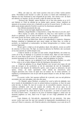 - Bine, am spus eu, căci toate acestea erau noi şi bine venite pentru
mine. Niciodată n-am încetat s-o ador. Şi acum s-a întors din străinătate şi e
făptura cea mai frumoasă şi mai elegantă de pe lume. Am văzut-o ieri. Şi dacă
am adorat-o şi înainte, să ştii că acum o ador de două ori mai mult.
- Norocul tău, Handel, spuse Herbert, că ai fost ales pentru ea şi că îi
eşti hărăzit ei. Fără să călcăm pe un tărâm oprit, putem, totuşi, îndrăzni să
spunem că nu poate exista nici o îndoială cu privire la acest lucru. Ai aflat ceva
până acum despre părerile Estellei cu privire la chestiunea adoraţiei?
Am clătinat posomorât din cap.
- O! Ea e la mii de leghe depărtare de mine!
- Răbdare, dragă Handel; e timp destul, e timp. Dar mai ai ceva de pus?
- Mi-e ruşine s-o spun, am răspuns eu, deşi nu e mai ruşinos s-o spui
decât s-o gândeşti. Zici că sunt un băiat cu noroc. Da, desigur că sunt. De-abia
ieri eram ucenic de fierar, astăzi sunt, ce să spun că sunt astăzi?
- Hai să zicem un băiat bun, dacă vrei numaidecât o expresie, răspunse
Herbert zâmbind şi bătându-mă uşor peste mână; un băiat bun, cu avânt şi
şovăieli, cu îndrăzneli şi neîncrederi, un băiat întreprinzător şi visător, toate
acestea împreună.
M-am oprit o clipă ca să mă gândesc dacă, într-adevăr, exista un astfel
de amestec în firea mea. De fapt, nu eram de părerea lui Herbert, dar socoteam
că nu mai merită să vorbim despre asta.
- Când te întreb ce să spun că sunt astăzi, dragă Herbert, am urmat eu,
vreau să te fac să înţelegi ce se petrece în mintea mea. Spui că sunt norocos.
Ştiu că n-am făcut nimic ca să înaintez în viaţă şi că doar soarta m-a ridicat;
aceasta înseamnă să fii norocos. Şi, totuşi, când mă gândesc la Estella...
- Şi când, rogu-te, nu te gândeşti la ea? mă întrerupse Herbert, cu ochii
la foc, ceea ce mi se păru drăguţ şi plin de înţelegere din partea lui.
- Când mă gândesc la ea, dragă Herbert, nici nu pot să-ţi spun cât mă
simt de nesigur şi de şovăielnic şi cât de ameninţat de mii de întâmplări.
Ferindu-ne mai departe de tărâmurile oprite, cum ai.spus tu adineaori, îţi pot
spune, totuşi, că toate speranţele mele atârnă de statornicia unei
singure persoane (nu vreau să spun nici un nume). Şi, la urma urmelor, ce
neplăcut şi nemulţumitor este să ştii atât de puţin despre ce sunt, de fapt, aceste
speranţe!
Cu aceste vorbe, îmi uşuram sufletul de o povară, care nu mă părăsise
niciodată, dar care mă apăsa, mai ales din ajun.
- Ei, Handel, spuse Herbert, cu glasul lui vesel şi plin de nădejde; tare
mi-e teamă că deznădejdea în care te aruncă dulcea ta pasiune, te face să cauţi
calul de dar, la dinţi. Şi, mai mi se pare că, în cercetările noastre, trecem cu
vederea calităţile cele mai de seamă ale calului. Nu mi-ai spus tu că
administratorul averii tale, domnul Jaggers, te-a prevenit că nu eşti înzestrat
numai cu speranţe? Şi, chiar dacă nu te-ar fi prevenit - cu toate că acesta este
un DACĂ foarte mare - ai putea tu să crezi că domnul Jaggers e omul care să
menţină legătura cu tine, dacă n-ar fi sigur că nu-i fuge pământul de sub
picioare?
I-am răspuns că, într-adevăr, argumentul lui era puternic. Am spus
aceste vorbe (aşa cum fac mai toţi oamenii în împrejurări asemănătoare) ca şi
cum aş fi făcut o concesie, silit fiind de adevăr şi de dreptate; ca şi cum mi-ar fi
160
 