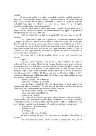 pe plac.
Şi începu să umble prin odaie, scuturând perdelele, punând scaunele la
locul lor, făcând ordine printre cărţile şi printre lucrurile care erau aruncate
prin odaie, uitându-se în antreu, aruncând o privire în cutia de scrisori,
închizând uşa; apoi se întoarse la locul lui de lângă foc şi se aşeză,
legănându-şi piciorul cu amândouă mâinile.
- Vroiam să-ţi spun o vorbă sau două, Handel, despre tatăl meu şi
despre fiul lui. Din păcate, cred că nu mai este nevoie să-ţi spun că gospodăria
părinţilor mei nu este prea strălucită.
- Dar am văzut că este belşug în casă, Herbert, am spus eu, ca să-l
încurajez.
- Da, sigur, cred că aşa zice şi gunoierul cu toată convingerea şi poate
şi negustorul din colţ. Serios Handel, fiindcă subiectul e destul de serios. Ştii
doar, la fel de bine ca şi mine, cum stau lucrurile. Îmi închipui că a fost o
vreme, când tata nu se dăduse încă bătut; dar, dacă a fost vreodată, acum s-a
dus vremea aceea. Pot să te întreb dacă n-ai băgat cumva de seamă, la tine, în
satul tău, că acei copii rezultaţi din căsnicii nu prea fericite sunt totdeauna cei
mai dornici să se căsătorească?
Întrebarea lui era atât de ciudată, încât, în loc să-i răspund, i-am
întrebat:
- Aşa e?
- Nu ştiu, spuse Herbert, vreau şi eu să aflu. Fiindcă la noi aşa s-a
întâmplat. Biata soră-mea, Charlotte, care venea după mine şi a murit înainte de
a împlini paisprezece ani, este exemplul cel mai izbitor. La fel şi mititica de
Jane. Când o vezi cum doreşte să se capătuiască, îţi poţi închipui că şi-a
petrecut viaţa ei cea scurtă, nefăcând altceva decât să se bucure de fericirea
casnică a părinţilor. Mititelul de Alice, care mai poartă încă rochiţă, a şi făcut
planuri de căsătorie cu o tânără din Kew. Şi, de fapt, cred că în afară de cel mai
mic, suntem cu toţii logodiţi.
- Atunci şi tu eşti? am întrebat eu.
- Sunt, spuse Herbert, dar e secret.
I-am dat toate asigurările că-i voi păstra taina şi l-am rugat să-mi
încredinţeze câteva amănunte. Vorbise atât de raţional şi de înţelept despre
slăbiciunea mea, încât doream să aflu ceva despre taina lui.
- Pot să ştiu cum o cheamă? am întrebat eu.
- Clara o cheamă, spuse Herbert.
- Locuieşte la Londra?
- Da. Poate că ar trebui să-ţi spun, spuse Herbert, care era abătut şi
vorbea domol, de când atacase această temă interesantă, că e mult sub nivelul
idealurilor aiurite ale mamei despre o familie bună. Tatăl ei se îndeletnicea cu
aprovizionarea vapoarelor de pasageri. Cred că era un fel de căpitan osier.
- Şi acum ce e? am întrebat eu,
- Acum e invalid.
- Şi trăieşte...?
- La etajul întâi, spuse Herbert.
Nu asta vroiam eu să spun, căci întrebarea mea se referea la mijloacele
lui de trai.
- Nu l-am văzut niciodată, fiindcă de când o cunosc pe Clara, stă tot
162
 