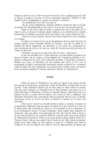 timpul în odaia lui de su. Dar l-am auzit foarte des. Face o gălăgie grozavă; urlă
şi izbeşte în podea cu nu ştiu ce fel de instrument îngrozitor. Herbert se uită
râzând la mine, recăpătându-şi, pentru un moment, voia bună.
- Nu nădăjduieşti să-l vezi? am spus eu.
- Ba da, mereu nădăjduiesc, răspunse Herbert, fiindcă de câte ori îl aud,
mă aştept să-l văd prăbuşindu-se prin tavan. Nu ştiu cât o să mai ţină grinzile.
După ce mai râse o dată cu poftă, se domoli din nou şi îmi spuse că, în
clipa în care va începe să strângă capital, plănuia să se căsătorească cu tânăra
domnişoară. Şi adăugă ca un lucru de la sine înţeles, dar cu glas destul de trist:
- Doar nu te poţi căsători, când nu faci altceva decât să te uiţi în dreapta
şi în stânga.
În timp ce ne uitam la foc, iar eu mă gândeam cât este uneori de greu să
strângi capital, mi-am înfundat mâinile în buzunar. Am dat cu mâna de o
bucăţică de hârtie împăturită, am deschid-o şi am văzut că e programul pe
care-l primisem de la Joe şi în care era vorba de vestitul actor din provincie de
"faima lui Roscius".
- Doamne, am spus eu cu glas tare, fără să vreau, e astă-seară!
Şi aşa am schimbat într-o clipă subiectul şi ne-am hotărât în grabă să ne
ducem la teatru. Aşa că, după ce mi-am făgăduit să-1 mângâi pe Herbert şi să-1
sprijin în dragostea lui, prin toate mijloacele posibile şi imposibile şi după ce
Herbert mi-a spus că logodnica lui mă cunoştea din auzite şi că îi voi fi
recomandat şi după ce am pecetluit încrederea noastră reciprocă cu o strângere
caldă de mână, am stins lumânările, am aruncat câteva lemne în foc, am încuiat
uşa şi am pornit amândoi în căutarea domnului Wopsle şi a Danemarcei.
XXXI
Când am ajuns în Danemarca, am găsit pe regele şi pe regina acestei
ţari aşezaţi pe două jilţuri cocoţate pe o masă de bucătărie şi ţinând sfat cu toţi
curtenii. Toată nobilimea daneză era de faţă; adică un tânăr nobil în cizmele
cine ştie cărui strămoş, un venerabil lord cu faţa murdară, care părea să se fi
ridicat din popor la bătrâneţe, şi floarea cavalerimii daneze, adică nişte tineri cu
piepteni în păr şi ciorapi albi de mătase, care aveau cu toţii o înfăţişare cam
feminină. Înzestratul meu concetăţean stătea posomorât într-un colţ, cu braţele
încrucişate şi tare ar fi fost de dorit ca buclele şi fruntea lui să arate mai
adevărate.
Câteva mici zvonuri au circulat printre curteni şi acţiunea a început să
se desfăşoare. Răposatul rege nu numai că trebuie să fi fost chinuit de o tuse rea
în clipa morţii, dar, pesemne că o luase cu el în mormânt şi că se reîntorsese cu
ea pe meleagurile noastre. În jurul sceptrului, stafia regală ţinea înfăşurat un
manuscris, spre care părea că-şi îndreaptă privirile, din când în când, şi încă cu
un aer foarte grijuliu şi cu o pornire vădită de a pierde şirul, lucru care amintea
de slăbiciunile muritorilor. Poate că de aceea galeria adresă umbrei sfatul de a
"întoarce foaia", sfat pe care stafia îl luă în nume de rău. Mai trebuie să spunem
despre acest spirit măreţ că, deşi apărea cu aerul că a sălăşluit mult timp în
văzduh şi că vine de departe, era vădit că vine de după peretele de alături. De
163
 