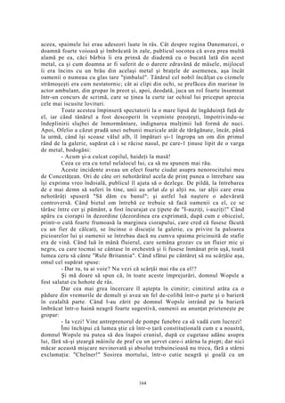 aceea, spaimele lui erau adeseori luate în râs. Cât despre regina Danemarcei, o
doamnă foarte voioasă şi îmbrăcată în zale, publicul socotea că avea prea multă
alamă pe ea, căci bărbia îi era prinsă de diademă cu o bucată lată din acest
metal, ca şi cum doamna ar fi suferit de o durere zdravănă de măsele, mijlocul
îi era încins cu un brâu din acelaşi metal şi braţele de asemenea, aşa încât
oamenii o numeau cu glas tare "ţimbalul". Tânărul cel nobil încălţat cu cizmele
strămoşeşti era cam nestatornic; cât ai clipi din ochi, se prefăcea din marinar în
actor ambulant, din gropar în preot şi, apoi, deodată, juca un rol foarte însemnat
într-un concurs de scrimă, care se ţinea la curte iar ochiul lui priceput aprecia
cele mai iscusite lovituri.
Toate acestea împinseră spectatorii la o mare lipsă de îngăduinţă faţă de
el, iar când tânărul a fost descoperit în veşminte preoţeşti, împotrivindu-se
îndeplinirii slujbei de înmormântare, indignarea mulţimii luă formă de nuci.
Apoi, Ofelio a căzut pradă unei nebunii muzicale atât de tărăgănate, încât, până
la urmă, când îşi scoase vălul alb, îl împături şi-1 îngropa un om din primul
rând de la galerie, supărat că i se răcise nasul, pe care-1 ţinuse lipit de o varga
de metal, bodogăni:
- Acum şi-a culcat copilul, haideţi la masă!
Ceea ce era cu totul nelalocul lui, ca să nu spunem mai rău.
Aceste incidente aveau un efect foarte ciudat asupra nenorocitului meu
de Concetăţean. Ori de câte ori nehotărâtul acela de prinţ punea o întrebare sau
îşi exprima vreo îndoială, publicul îl ajuta să o dezlege. De pildă, la întrebarea
de e mai demn să suferi în tine, unii au urlat da şi alţii nu, iar alţii care erau
nehotărâţi spuseră "Să dăm cu banul"; şi astfel luă naştere o adevărată
controversă. Când bietul om întrebă ce trebuie să facă oamenii ca el, ce se
târăsc între cer şi pământ, a fost încurajat cu ţipete de "I-auziţi, i-auziţi!" Când
apăru cu ciorapii în dezordine (dezordinea era exprimată, după cum e obiceiul,
printr-o cută foarte frumoasă la marginea ciorapului, care cred că fusese făcută
cu un fier de călcat), se încinse o discuţie la galerie, cu privire la paloarea
picioarelor lui şi oamenii se întrebau dacă nu cumva spaima pricinuită de stafie
era de vină. Când luă în mână fluierul, care semăna grozav cu un fluier mic şi
negru, cu care tocmai se cântase în orchestră şi îi fusese înmânat prin uşă, toată
lumea ceru să cânte "Rule Britannia". Când sfătui pe cântăreţ să nu scârţâie aşa,
omul cel supărat spuse:
- Dar tu, tu ai voie? Nu vezi că scârţâi mai rău ca el!?
Şi mă doare să spun că, în toate aceste împrejurări, domnul Wopsle a
fost salutat cu hohote de râs.
Dar cea mai grea încercare îl aştepta în cimitir; cimitirul arăta ca o
pădure din vremurile de demult şi avea un fel de-colibă într-o parte şi o barieră
în cealaltă parte. Când l-au zărit pe domnul Wopsle intrând pe la barieră
îmbrăcat într-o haină neagră foarte sugestivă, oamenii au anunţat prieteneşte pe
gropar:
- Ia vezi! Vine antreprenorul de pompe funebre ca să vadă cum lucrezi!
Îmi închipui că lumea ştie că într-o ţară constituţională cum e a noastră,
domnul Wopsle nu putea să dea înapoi craniul, după ce cugetase adânc asupra
lui, fără să-şi şteargă mâinile de praf cu un şervet care-i atârna la piept; dar nici
măcar această mişcare nevinovată şi absolut trebuincioasă nu trecu, fără a stârni
exclamaţia: "Chelner!" Sosirea mortului, într-o cutie neagră şi goală cu un
164
 