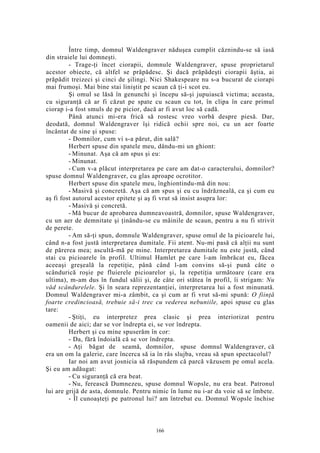 Între timp, domnul Waldengraver năduşea cumplit căznindu-se să iasă
din straiele lui domneşti.
- Trage-ţi încet ciorapii, domnule Waldengraver, spuse proprietarul
acestor obiecte, că altfel se prăpădesc. Şi dacă prăpădeşti ciorapii ăştia, ai
prăpădit treizeci şi cinci de şilingi. Nici Shakespeare nu s-a bucurat de ciorapi
mai frumoşi. Mai bine stai liniştit pe scaun că ţi-i scot eu.
Şi omul se lăsă în genunchi şi începu să-şi jupuiască victima; aceasta,
cu siguranţă că ar fi căzut pe spate cu scaun cu tot, în clipa în care primul
ciorap i-a fost smuls de pe picior, dacă ar fi avut loc să cadă.
Până atunci mi-era frică să rostesc vreo vorbă despre piesă. Dar,
deodată, domnul Waldengraver îşi ridică ochii spre noi, cu un aer foarte
încântat de sine şi spuse:
- Domnilor, cum vi s-a părut, din sală?
Herbert spuse din spatele meu, dându-mi un ghiont:
- Minunat. Aşa că am spus şi eu:
- Minunat.
- Cum v-a plăcut interpretarea pe care am dat-o caracterului, domnilor?
spuse domnul Waldengraver, cu glas aproape ocrotitor.
Herbert spuse din spatele meu, înghiontindu-mă din nou:
- Masivă şi concretă. Aşa că am spus şi eu cu îndrăzneală, ca şi cum eu
aş fi fost autorul acestor epitete şi aş fi vrut să insist asupra lor:
- Masivă şi concretă.
- Mă bucur de aprobarea dumneavoastră, domnilor, spuse Waldengraver,
cu un aer de demnitate şi ţinându-se cu mâinile de scaun, pentru a nu fi strivit
de perete.
- Am să-ţi spun, domnule Waldengraver, spuse omul de la picioarele lui,
când n-a fost justă interpretarea dumitale. Fii atent. Nu-mi pasă că alţii nu sunt
de părerea mea; ascultă-mă pe mine. Interpretarea dumitale nu este justă, când
stai cu picioarele în profil. Ultimul Hamlet pe care l-am îmbrăcat eu, făcea
aceeaşi greşeală la repetiţie, până când l-am convins să-şi pună câte o
scândurică roşie pe fluierele picioarelor şi, la repetiţia următoare (care era
ultima), m-am dus în fundul sălii şi, de câte ori stătea în profil, îi strigam: Nu
văd scândurelele. Şi în seara reprezentanţiei, interpretarea lui a fost minunată.
Domnul Waldengraver mi-a zâmbit, ca şi cum ar fi vrut să-mi spună: O fiinţă
foarte credincioasă, trebuie să-i trec cu vederea nebuniile, apoi spuse cu glas
tare:
- Ştiţi, eu interpretez prea clasic şi prea interiorizat pentru
oamenii de aici; dar se vor îndrepta ei, se vor îndrepta.
Herbert şi cu mine spuserăm în cor:
- Da, fără îndoială că se vor îndrepta.
- Aţi băgat de seamă, domnilor, spuse domnul Waldengraver, că
era un om la galerie, care încerca să ia în râs slujba, vreau să spun spectacolul?
Iar noi am avut josnicia să răspundem că parcă văzusem pe omul acela.
Şi eu am adăugat:
- Cu siguranţă că era beat.
- Nu, ferească Dumnezeu, spuse domnul Wopsle, nu era beat. Patronul
lui are grijă de asta, domnule. Pentru nimic în lume nu i-ar da voie să se îmbete.
- Îl cunoaşteţi pe patronul lui? am întrebat eu. Domnul Wopsle închise
166
 