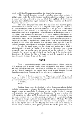ochii, apoi îi deschise; aceste mişcări au fost îndeplinite foarte rar.
- Fără îndoială, domnilor, spuse el, că aţi observat un măgar neştiutor şi
gălăgios, care cârâia din gâtlej şi avea o mutră josnică şi rea, unul care juca (nu
e tocmai cuvântul potrivit) le role de (dacă îmi îngăduiţi să întrebuinţez
expresia franceză) Claudius, regele Danemarcei. Acela e patronul lui, domnilor.
Aceasta e meseria lui.
Fără să-mi dau prea bine seama dacă aş fi fost mai îndurerat pentru
domnul Wopsle, în caz că acesta ar fi căzut pradă deznădejdii, mă simţeam şi
aşa atât de îndurerat pentru el, încât m-am folosit de prilejul când se întoarse cu
spatele, ca să-şi pună bretelele şi ne împinse pe noi afară pe uşă, ca să-l întreb
pe Herbert dacă n-ar fi de părere să-l chemăm la masă. Herbert spuse că n-ar fi
rău; aşadar l-am poftit cu noi la Barnard şi el a venit, înfofolit până la ochi; noi
ne-am dat osteneala să-l facem să se simtă bine, iar el a stat până la ora două
după miezul nopţii, făcând bilanţul succesului şi împărtăşindu-ne planurile lui.
Am uitat care erau, în amănunţime, aceste planuri, dar parcă mi-amintesc că
vroia să înceapă prin a reînvia drama şi să sfârşească prin a o zdrobi, în aşa fel
încât drama să fie nimicită pentru totdeauna, fără nici o nădejde de reînviere.
În cele din urmă m-am dus la culcare mai amărât ca oricând şi
gândindu-mă cu tristeţe la Estella; şi am visat un vis amar, cum că toate
speranţele mele se spulberaseră, că trebuia să iau în căsătorie pe Clara,
logodnica lui Herbert, sau că trebuia să joc Hamlet ca să fac pe plac stafiei
domnişoarei Havisham, în faţa a douăzeci de mii de spectatori şi că nu
cunoşteam nici douăzeci de cuvinte din piesă.
XXXII
Într-o zi, pe când eram ocupat cu cărţile şi cu domnul Pocket, am primit
prin poştă un bilet, la a cărui vedere, inima începu să-mi bată; fiindcă, deşi nu
văzusem niciodată până atunci scrisul de pe acel bilet, am ghicit numaidecât al
cui era. Biletul n-avea nici un început ca de pildă: Dragă domnule Pip sau
Dragă Pip sau Dragă domnule sau Dragă orice altceva, ci suna astfel:
"Voi sosi la Londra, poimâine, cu diligenţa de amiază. Dacă nu mă
înşel, era hotărât să mă aştepţi? În orice caz, aşa crede domnişoara Havisham
şi scriu ca să mă supun ei. Îţi trimite salutări.
A dumitale,
Estella
Dacă aş fi avut timp, fără îndoială că mi-aş fi comandat câteva rânduri
de haine pentru acest eveniment; dar, fiindcă nu mai era timp, m-am mulţumit
cu cele pe care le aveam. Pofta de mâncare îmi pieri imediat şi, până în ziua cea
mult aşteptată, n-am mai avut nici o clipă de astâmpăr. Nu spun că sosirea zilei
mult aşteptate îmi aduse poftă de mâncare sau astâmpăr; pentru că, în ziua
aceea, mă simţeam mai rău ca până atunci şi am început să pândesc diligenţa pe
Woodstreet, în Cheapside, înainte ca diligenţa să fi părăsit "Mistreţul Albastru"
din oraşul nostru. Cu toate că ştiam prea bine toate acestea, totuşi mi se părea
că nu era înţelept scap din ochi diligenţa mai mult decât cinci minute; în
această stare sufletească, trecu prima jumătate de oră din garda mea, care
167
 