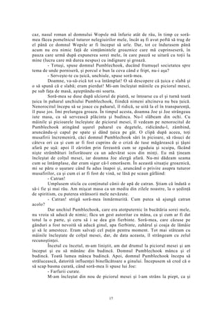 caz, nasul roman al domnului Wopsle mă înfurie atât de râu, în timp ce soră-
mea făcea pomelnicul tuturor nelegiuirilor mele, încât aş fi avut poftă să trag de
el până ce domnul Wopsle ar fi început să urle. Dar, tot ce îndurasem până
acum nu era nimic faţă de simţămintele groaznice care mă cuprinseseră, în
pauza care urmă după expunerea sorei mele, în care pauză se uitară cu toţii la
mine (lucru care mă durea nespus) cu indignare şi groază.
- Totuşi, spuse domnul Pumblechook, ducând frumuşel societatea spre
tema de unde porniseră, şi porcul e bun la ceva când e fript, nu-i aşa?
- Serveşte-te cu ţuică, unchiule, spuse soră-mea.
Doamne, va-să-zică tot s-a întâmplat! O să descopere că ţuica e slabă şi
o să spună că e slabă; eram pierdut! Mi-am încleştat mâinile cu piciorul mesei,
pe sub faţa de masă, aşteptându-mi soarta.
Soră-mea se duse după ulciorul de piatră, se întoarse cu el şi turnă toată
ţuica în paharul unchiului Pumblechook, fiindcă nimeni altcineva nu bea ţuică.
Nenorocitul începu să se joace cu paharul, îl ridică, se uită la el în transparenţă,
îl puse jos. Îmi prelungea groaza. În timpul acesta, doamna Joe şi Joe strângeau
iute masa, ca să servească plăcinta şi budinca. Nu-l slăbeam din ochi. Cu
mâinile şi picioarele încleştate de piciorul mesei, îl vedeam pe nenorocitul de
Pumblechook atingând uşurel paharul cu degetele, ridicându-l, zâmbind,
aruncându-şi capul pe spate şi dând ţuica pe gât. O clipă după aceea, toţi
musafirii încremeniră, căci domnul Pumblechook sări în picioare, să răsuci de
câteva ori ca şi cum ar fi fost cuprins de o criză de tuse măgărească şi ţâşni
afară pe uşă: apoi îl zărirăm prin fereastră cum se zguduia şi scuipa, făcând
nişte strâmbături înfiorătoare ca un adevărat scos din minţi. Eu mă ţineam
încleştat de colţul mesei, iar doamna Joe alergă afară. Nu-mi dădeam seama
cum se întâmplase, dar eram sigur că-l omorâsem. În această situaţie groaznică,
mi se păru o uşurare când fu adus înapoi şi, aruncând o privire asupra tuturor
musafirilor, ca şi cum ei ar fi fost de vină, se lăsă pe scaun gâfâind:
- Catran!
Umplusem sticla cu conţinutul cănii de apă de catran. Ştiam că îndată o
să-i fie şi mai rău. Am mişcat masa ca un mediu din zilele noastre, la o şedinţă
de spiritism, cu puterea strânsorii mele nevăzute.
- Catran! strigă soră-mea înmărmurită. Cum putea să ajungă catran
acolo?
Dar unchiul Pumblechook, care era atotputernic în bucătăria sorei mele,
nu vroia să aducă de nimic; făcu un gest autoritar cu mâna, ca şi cum ar fi dat
totul la o parte, şi ceru să i se dea gin fierbinte. Soră-mea, care căzuse pe
gânduri a fost nevoită să aducă ginul, apa fierbinte, zahărul şi coaja de lămâie
şi să le amestece. Eram salvaţi cel puţin pentru moment. Tot mai stăteam cu
mâinile încleştate de colţul mesei, dar, de data aceasta, îl strângeam cu zelul
recunoştinţei.
Încetul cu încetul, m-am liniştit, am dat drumul la piciorul mesei şi am
început şi eu să mănânc din budincă. Domnul Pumblechook mânca şi el
budincă. Toată lumea mânca budincă. Apoi, domnul Pumblechook începu să
strălucească, datorită influenţei binefăcătoare a ginului. Începusem să cred că o
să scap basma curată, când soră-mea îi spuse lui Joe:
- Farfurii curate.
M-am încleştat din nou de piciorul mesei şi l-am strâns la piept, ca şi
17
 