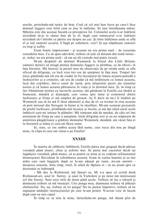 ureche, prinzându-mă tainic de braţ. Cred că cel mai bun lucru pe care-l face
domnul Jaggers este felul cum se ţine la înălţime. Se ţine întotdeauna măreţ.
Măreţia este din aceeaşi bucată cu priceperea lui. Colonelul acela n-ar îndrăzni
niciodată să-şi ia rămas bun de la el, după cum temnicerul n-ar îndrăzni
niciodată să-l întrebe ce părere are despre un caz. Şi între înălţimea unde se află
el şi toţi oamenii aceştia, îl bagă pe subaltern, vezi? Şi aşa stăpâneşte oamenii
cu trup şi suflet.
Eram foarte impresionat - şi aceasta nu era prima oară – de iscusinţa
custodelui meu. Ca să spun adevărul, trebuie să ştiţi că doream din toată inima -
şi, iarăşi, nu era prima oară - să am un alt custode mai puţin iscusit.
M-am despărţit de domnul Wemmick la biroul din Little Britain;
oamenii dornici să atragă atenţia domnului Jaggers se plimbau, ca de obicei, în
faţa biroului. Mă întorsei la postul meu de observaţie de pe strada unde se afla
oficiul de diligenţe, cu încă vreo trei ore de aşteptare în faţa mea. Timpul îmi
trecu gândindu-mă cât era de ciudat să fiu înconjurat de lumea aceasta putredă a
închisorilor şi a crimelor; cât era de ciudat că mă întâlnisem cu lumea aceasta,
încă din copilărie, într-o seară de iarnă, prin mlaştinile pustii ale ţinutului
nostru şi că lumea aceasta pătrunsese în viaţa şi în destinul meu. Şi, în timp ce
îmi frământam mintea cu lucrurile acestea, mă gândeam la Estella cea tânără şi
frumoasă, mândră şi deşteaptă, care venea spre mine şi contrastul dintre
închisoare şi fiinţa ei mă umplea de groază. Aş fi dorit să nu-l fi întâlnit pe
Wemmick sau să nu mă fi lăsat ademenit şi dus de el; ca tocmai în ziua aceasta
să port mirosul din Newgate în haine şi în răsuflare. Mi-am scuturat picioarele
de praful închisorii, plimbându-mă încoace şi încolo, şi am dat afară aerul acela
îmbâcsit care-mi intrase în plămâni. Mă simţeam atât de murdar, de câte ori îmi
aminteam de fiinţa pe care o aşteptam, încât diligenţa sosi şi eu nu scăpasem de
amintirea pângăritoare a grădinii domnului Wemmick; deodată, am văzut faţa ei
la fereastră şi mâna ei care-mi făcea semn.
Şi, oare, ce era umbra aceea fără nume, care trecu din nou pe lângă
mine, în clipa în care am văzut-o pe Estella?
XXXIII
În mantia de călătorie îmblănită, Estella părea mai gingaşă decât păruse
vreodată până atunci, chiar şi ochilor mei. Se purta mai cuceritor decât îşi
îngăduise vreodată, până atunci, să se poarte cu mine şi eu vedeam rafinamentul
domnişoarei Havisham în schimbarea aceasta. Eram în curtea hanului şi ea îmi
arăta care sunt bagajele după ce le-am adunat pe toate, mi-am amintit -
deoarece uitasem, între timp, totul, în afară de făptura ei - că nu ştiam spre ce
destinaţie se îndreaptă.
- Mă duc la Richmond, mă lămuri ea. Mi s-a spus că există două
Richmond-uri, unul în Surrey şi unul în Yorkshire şi pe mine mă interesează
cel din Surrey. Sunt zece mile de drum până acolo. Trebuie să iau o trăsură şi
dumneata trebuie să mă însoţeşti. Uite punga mea; dumneata trebuie să plăteşti
cheltuielile. Nu, nu, trebuie să iei punga! Nu ne putem împotrivi, trebuie să ne
supunem amândoi instrucţiunilor pe care le-am primit. N-avem voie să facem
după cum ne taie capul.
În timp ce se uita la mine, întinzându-mi punga, mă ideam plin de
171
 