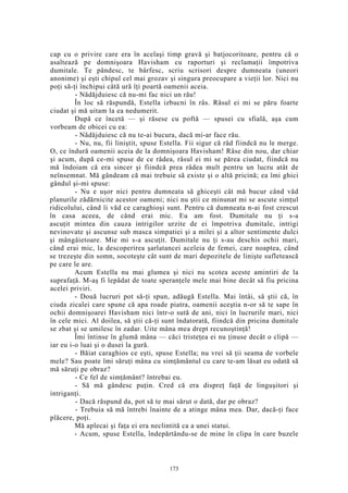 cap cu o privire care era în acelaşi timp gravă şi batjocoritoare, pentru că o
asaltează pe domnişoara Havisham cu raporturi şi reclamaţii împotriva
dumitale. Te pândesc, te bârfesc, scriu scrisori despre dumneata (uneori
anonime) şi eşti chipul cel mai grozav şi singura preocupare a vieţii lor. Nici nu
poţi să-ţi închipui câtă ură îţi poartă oamenii aceia.
- Nădăjduiesc că nu-mi fac nici un rău!
În loc să răspundă, Estella izbucni în râs. Râsul ei mi se păru foarte
ciudat şi mă uitam la ea nedumerit.
După ce încetă — şi răsese cu poftă — spusei cu sfială, aşa cum
vorbeam de obicei cu ea:
- Nădăjduiesc că nu te-ai bucura, dacă mi-ar face rău.
- Nu, nu, fii liniştit, spuse Estella. Fii sigur că râd fiindcă nu le merge.
O, ce îndură oamenii aceia de la domnişoara Havisham! Râse din nou, dar chiar
şi acum, după ce-mi spuse de ce râdea, râsul ei mi se părea ciudat, fiindcă nu
mă îndoiam că era sincer şi fiindcă prea râdea mult pentru un lucru atât de
neînsemnat. Mă gândeam că mai trebuie să existe şi o altă pricină; ea îmi ghici
gândul şi-mi spuse:
- Nu e uşor nici pentru dumneata să ghiceşti cât mă bucur când văd
planurile zădărnicite acestor oameni; nici nu ştii ce minunat mi se ascute simţul
ridicolului, când îi văd ce caraghioşi sunt. Pentru că dumneata n-ai fost crescut
în casa aceea, de când erai mic. Eu am fost. Dumitale nu ţi s-a
ascuţit mintea din cauza intrigilor urzite de ei împotriva dumitale, intrigi
nevinovate şi ascunse sub masca simpatiei şi a milei şi a altor sentimente dulci
şi mângâietoare. Mie mi s-a ascuţit. Dumitale nu ţi s-au deschis ochii mari,
când erai mic, la descoperirea şarlatancei aceleia de femei, care noaptea, când
se trezeşte din somn, socoteşte cât sunt de mari depozitele de linişte sufletească
pe care le are.
Acum Estella nu mai glumea şi nici nu scotea aceste amintiri de la
suprafaţă. M-aş fi lepădat de toate speranţele mele mai bine decât să fiu pricina
acelei priviri.
- Două lucruri pot să-ţi spun, adăugă Estella. Mai întâi, să ştii că, în
ciuda zicalei care spune că apa roade piatra, oamenii aceştia n-or să te sape în
ochii domnişoarei Havisham nici într-o sută de ani, nici în lucrurile mari, nici
în cele mici. Al doilea, să ştii că-ţi sunt îndatorată, fiindcă din pricina dumitale
se zbat şi se umilesc în zadar. Uite mâna mea drept recunoştinţă!
Îmi întinse în glumă mâna — căci tristeţea ei nu ţinuse decât o clipă —
iar eu i-o luai şi o dusei la gură.
- Băiat caraghios ce eşti, spuse Estella; nu vrei să ţii seama de vorbele
mele? Sau poate îmi săruţi mâna cu simţământul cu care te-am lăsat eu odată să
mă săruţi pe obraz?
- Ce fel de simţământ? întrebai eu.
- Să mă gândesc puţin. Cred că era dispreţ faţă de linguşitori şi
intriganţi.
- Dacă răspund da, pot să te mai sărut o dată, dar pe obraz?
- Trebuia să mă întrebi înainte de a atinge mâna mea. Dar, dacă-ţi face
plăcere, poţi.
Mă aplecai şi faţa ei era neclintită ca a unei statui.
- Acum, spuse Estella, îndepărtându-se de mine în clipa în care buzele
173
 