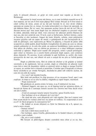 mele îi atinseră obrazul, ai grijă să vină ceaiul mai repede şi du-mă la
Richmond.
Revenirea la tonul acesta mă durea, ca şi cum tovărăşia noastră ne-ar fi
fost impusă, iar noi am fi fost nişte păpuşi fără voinţă. Oricare ar fi fost tonul ei
când vorbea de mine, ştiam că nu mă pot încrede în el, nici să-mi clădesc
speranţe pe seama lui; şi, totuşi, în ciuda neîncrederii şi a lipsei de speranţă, nu
mă dădeam bătut. De ce, oare, îmi spuneam acelaşi lucru de mii de ori? De ce
făceam mereu aşa? Am sunat după ceai iar chelnerul reapăru cu şervetul vrăjit
în mână, aducând, rând pe rând, vreo cincizeci de adaosuri pentru băutura de
mai sus, dar nici urmă de ceai. O tavă, ceşti şi farfurioare, farfurii întinse, cuţite
şi furculiţe şi alte tacâmuri, linguri de toate felurile, solniţe, nişte prăjiturele
ascunse grijuliu sub un capac de metal, o grămăjoară de unt înconjurată de o
tufă de pătrunjel, care reprezenta pe Moise în păpuriş, o bucată de pâine albă
acoperită cu zahăr pudră, două bucăţele triunghiulare de pâine pe care se zăreau
urmele grătarului şi, în cele din urmă, un samovar burduhănos; toate acestea au
fost aduse de chelner, care se clătina pe picioare şi a cărui înfăţişare exprima
suferinţă şi apăsare. După acest număr din program, urmă o pauză prelungită,
apoi omul se întoarse cu o casetă foarte preţioasă după aspect, care conţinea
doua rămurele. Pe acestea, le-am cufundat în apă fierbinte şi, astfel, din toate
accesoriile de mai sus, am izbutit să scot o ceaşcă de nu ştiu ce lichid pentru
Estella.
După ce plătirăm nota, fără să uităm de chelner şi de grăjdar şi ţinând
socoteala şi de jupâneasă, într-un cuvânt, după ce izbutirăm să aducem toată
casa într-o stare de duşmănie vădită cu ajutorul mitei şi după ce punga Estellei
se uşura, ne suirăm într-o trăsură şi pornirăm. Cotirăm spre Cheapside şi trăsura
hurui urcându-se pe strada Newgate, ducându-ne până sub zidurile acelea, de
care mi-era atât de ruşine.
- Ce-i aici? mă întrebă Estella.
Mai întâi mă prefăcui în chip prostesc că nu recunosc locul, apoi i-am
explicat. în timp ce ea se uita la clădire, trăgându-şi capul înapoi, murmură:
- Nişte nenorociţi!
Mă gândeam că, pentru nimic în lume, n-aş fi mărturisit ita mea.
- Domnul Jaggers, am spus eu, ca să împing totul pe spinarea altuia, se
bucură de faima de a cunoaşte tainele acestui loc sinistru mai bine decât orice
om din Londra.
- Cred că cunoaşte tainele tuturor locurilor, spuse Estella încet.
- Îmi închipui că te-ai obişnuit să-l vezi des?
- De când mă ştiu, sunt obişnuită să-l văd regulat. Dar nu-l cunosc mai
bine acum decât în vremea când nici nu ştiam să vorbesc. Ce experienţă ai avut
cu el? Ai făcut progrese în cunoaşterea lui?
- De îndată ce m-am obişnuit cu felul lui bănuitor de a fi, spusei eu,
totul a mers strună.
- Sunteţi intimi?
- Am luat o dată masa acasă la el.
- Îmi închipui, spuse Estella, ghemuindu-se în fundul trăsurii, că trebuie
să aibă o casă ciudată.
- Da, are o casă ciudată.
Mă feream să pălăvrăgesc despre custodele meu chiar şi cu ea; dar,
174
 