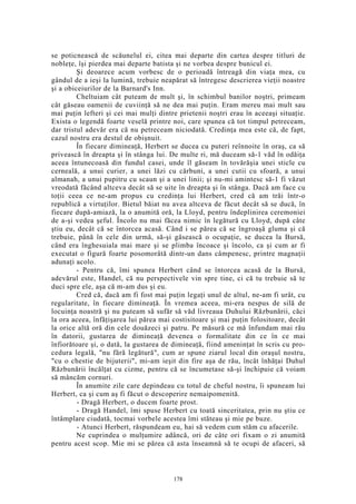 se poticnească de scăunelul ei, citea mai departe din cartea despre titluri de
nobleţe, îşi pierdea mai departe batista şi ne vorbea despre bunicul ei.
Şi deoarece acum vorbesc de o perioadă întreagă din viaţa mea, cu
gândul de a ieşi la lumină, trebuie neapărat să întregesc descrierea vieţii noastre
şi a obiceiurilor de la Barnard's Inn.
Cheltuiam cât puteam de mult şi, în schimbul banilor noştri, primeam
cât găseau oamenii de cuviinţă să ne dea mai puţin. Eram mereu mai mult sau
mai puţin lefteri şi cei mai mulţi dintre prietenii noştri erau în aceeaşi situaţie.
Exista o legendă foarte veselă printre noi, care spunea că tot timpul petreceam,
dar tristul adevăr era că nu petreceam niciodată. Credinţa mea este că, de fapt,
cazul nostru era destul de obişnuit.
În fiecare dimineaţă, Herbert se ducea cu puteri reînnoite în oraş, ca să
privească în dreapta şi în stânga lui. De multe ri, mă duceam să-1 văd în odăiţa
aceea întunecoasă din fundul casei, unde îl găseam în tovărăşia unei sticle cu
cerneală, a unui curier, a unei lăzi cu cărbuni, a unei cutii cu sfoară, a unui
almanah, a unui pupitru cu scaun şi a unei linii; şi nu-mi amintesc să-1 fi văzut
vreodată făcând altceva decât să se uite în dreapta şi în stânga. Dacă am face cu
toţii ceea ce ne-am propus cu credinţa lui Herbert, cred că am trăi într-o
republică a virtuţilor. Bietul băiat nu avea altceva de făcut decât să se ducă, în
fiecare după-amiază, la o anumită oră, la Lloyd, pentru îndeplinirea ceremoniei
de a-şi vedea şeful. Încolo nu mai făcea nimic în legătură cu Lloyd, după câte
ştiu eu, decât că se întorcea acasă. Când i se părea că se îngroaşă gluma şi că
trebuie, până în cele din urmă, să-şi găsească o ocupaţie, se ducea la Bursă,
când era înghesuiala mai mare şi se plimba încoace şi încolo, ca şi cum ar fi
executat o figură foarte posomorâtă dintr-un dans câmpenesc, printre magnaţii
adunaţi acolo.
- Pentru că, îmi spunea Herbert când se întorcea acasă de la Bursă,
adevărul este, Handel, că nu perspectivele vin spre tine, ci că tu trebuie să te
duci spre ele, aşa că m-am dus şi eu.
Cred că, dacă am fi fost mai puţin legaţi unul de altul, ne-am fi urât, cu
regularitate, în fiecare dimineaţă. În vremea aceea, mi-era nespus de silă de
locuinţa noastră şi nu puteam să sufăr să văd livreaua Duhului Răzbunării, căci
la ora aceea, înfăţişarea lui părea mai costisitoare şi mai puţin folositoare, decât
la orice altă oră din cele douăzeci şi patru. Pe măsură ce mă înfundam mai rău
în datorii, gustarea de dimineaţă devenea o formalitate din ce în ce mai
înfiorătoare şi, o dată, la gustarea de dimineaţă, fiind ameninţat în scris cu pro-
cedura legală, "nu fără legătură", cum ar spune ziarul local din oraşul nostru,
"cu o chestie de bijuterii", mi-am ieşit din fire aşa de rău, încât înhăţai Duhul
Răzbunării încălţat cu cizme, pentru că se încumetase să-şi închipuie că voiam
să mâncăm cornuri.
În anumite zile care depindeau cu totul de cheful nostru, îi spuneam lui
Herbert, ca şi cum aş fi făcut o descoperire nemaipomenită.
- Dragă Herbert, o ducem foarte prost.
- Dragă Handel, îmi spuse Herbert cu toată sinceritatea, prin nu ştiu ce
întâmplare ciudată, tocmai vorbele acestea îmi stăteau şi mie pe buze.
- Atunci Herbert, răspundeam eu, hai să vedem cum stăm cu afacerile.
Ne cuprindea o mulţumire adâncă, ori de câte ori fixam o zi anumită
pentru acest scop. Mie mi se părea că asta înseamnă să te ocupi de afaceri, să
178
 