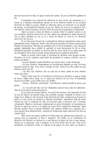 priveşti lucrurile în faţă, să apuci taurul de coarne. Şi ştiu că Herbert gândea la
fel.
Comandam ceva special de mâncare în ziua aceea, de asemenea şi o
sticlă cu o băutură neobişnuită, pentru ca să ne întărim minţile şi să scoatem
lucrurile la capăt cu succes. După ce sfârşeam masa, ne înarmam cu un pachet
de peniţe, cu cerneală din belşug, cu un toc, hârtie de scris şi cu sugativă. Era,
într-adevăr, foarte liniştitor să ai tot felul de articole de papetărie la îndemână.
Apoi eu luam o foaie de hârtie şi scriam titlul în capătul coalei cu un
scris ordonat: Bilanţul datoriilor lui Pip, după care adăugam cu grijă: Bamard's
Inn şi data. Herbert îşi lua şi el o foaie de hârtie şi scria şi el: Bilanţul
datoriilor lui Herbert.
Şi ne foloseam fiecare de o grămadă de hârtiuţe împrăştiate claie peste
grămadă pe masă, lângă noi, hârtii care fuseseră aruncate în sertare, purtate prin
funduri de buzunare, hârtiuţe pe jumătate arse la focul lumânării, care stătuseră
agăţate săptămâni de-a rândul la oglindă şi erau deteriorate în fel şi chip.
Scârţâitul peniţelor pe hârtie ne înviora atât de mult, încât mi se părea greu să
fac deosebire între aceste lucrări foarte lămuritoare şi plătirea datoriilor.
După ce scriam câtva timp, îl întrebam pe Herbert cum mergea treaba.
Pesemne că el îşi scărpina capul plin de pocăinţă la vederea cifrelor, care se
înşirau pe hârtie.
- Creşte, Handel, spunea Herbert, pe cinstea mea, creşte neîncetat.
- Fii tare, Herbert, răspundeam eu, lucrând mai departe cu sârg. Priveşte
lucrurile drept în faţă. Vezi care-i situaţia la tine. Uită-te la cifre, până nu mai
rămâne nimic din ele.
- Aş face aşa, Herbert, dar se uită ele la mine, până nu mai rămâne
nimic din mine.
Totuşi, felul meu de a fi hotărât era folositor şi Herbert se apuca iarăşi
de lucru. După câtva timp, iar se oprea pe motivul că nu avea la îndemână
factura lui Cobbs, a lui Lobbs sau a lui Nobbs.
- Atunci, Herbert, calculează! Calculează o sumă rotundă şi trece-o pe
hârtie.
- Ce om plin de idei eşti tu! răspundea amicul meu, plin de admiraţie.
Zău că ai un spirit comercial grozav!
Şi eu eram de aceeaşi părere. în ocazii din acestea, îmi spuneam că sunt
un om de afaceri de primul rang, iute, hotărât, energic, limpede la minte şi cu
sânge rece. După ce îmi treceam toate datoriile pe listă, comparam pe fiecare în
parte cu cele scrise pe factură şi făceam însemnări. Aprobarea faţă de mine
însumi pe care o simţeam de câte ori treceam câte o încasare era o senzaţie
voluptoasă. După ce terminam, împătuream cu grijă chitanţele, le însemnam pe
fiecare în parte pe verso şi le legam pe toate într-o legăturică frumoasă. Apoi
făceam acelaşi lucru şi pentru Herbert care spunea modest că e departe de a
avea geniul meu administrativ, simţind că strânsesem toate afacerile lui într-un
singur focar.
Mai exista un aspect strălucit în felul cum îmi administram afacerile, şi
anume ceea ce numeam "a lăsa o margine". De pildă, să ne închipuim că
datoriile lui Herbert se ridicau la o sută şaizeci şi patru de lire şi şase penny.
Atunci eu îi spuneam: lasă o margine şi să scrie două sute de lire. Sau să ne
închipuim că datoriile mele se ridicau la de patru ori mai mult; eu lăsam o
179
 