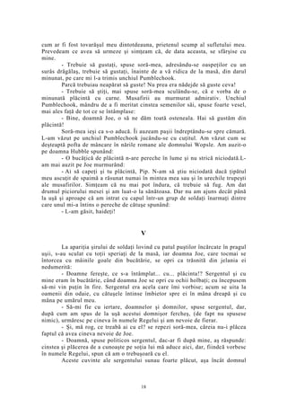 cum ar fi fost tovarăşul meu dintotdeauna, prietenul scump al sufletului meu.
Prevedeam ce avea să urmeze şi simţeam că, de data aceasta, se sfârşise cu
mine.
- Trebuie să gustaţi, spuse soră-mea, adresându-se oaspeţilor cu un
surâs drăgălaş, trebuie să gustaţi, înainte de a vă ridica de la masă, din darul
minunat, pe care mi l-a trimis unchiul Pumblechook.
Parcă trebuiau neapărat să guste! Nu prea era nădejde să guste ceva!
- Trebuie să ştiţi, mai spuse soră-mea sculându-se, că e vorba de o
minunată plăcintă cu carne. Musafirii au murmurat admirativ. Unchiul
Pumblechook, mândru de a fi meritat cinstea semenilor săi, spuse foarte vesel,
mai ales faţă de tot ce se întâmplase:
- Bine, doamnă Joe, o să ne dăm toată osteneala. Hai să gustăm din
plăcintă!
Soră-mea ieşi ca s-o aducă. Îi auzeam paşii îndreptându-se spre cămară.
L-am văzut pe unchiul Pumblechook jucându-se cu cuţitul. Am văzut cum se
deşteaptă pofta de mâncare în nările romane ale domnului Wopsle. Am auzit-o
pe doamna Hubble spunând:
- O bucăţică de plăcintă n-are pereche în lume şi nu strică niciodată.L-
am mai auzit pe Joe murmurând:
- Ai să capeţi şi tu plăcintă, Pip. N-am să ştiu niciodată dacă ţipătul
meu ascuţit de spaimă a răsunat numai în mintea mea sau şi în urechile trupeşti
ale musafirilor. Simţeam că nu mai pot îndura, că trebuie să fug. Am dat
drumul piciorului mesei şi am luat-o la sănătoasa. Dar nu am ajuns decât până
la uşă şi aproape că am intrat cu capul într-un grup de soldaţi înarmaţi dintre
care unul mi-a întins o pereche de cătuşe spunând:
- L-am găsit, haideţi!
V
La apariţia şirului de soldaţi lovind cu patul puştilor încărcate în pragul
uşii, s-au sculat cu toţii speriaţi de la masă, iar doamna Joe, care tocmai se
întorcea cu mâinile goale din bucătărie, se opri ca trăsnită din jelania ei
nedumerită:
- Doamne fereşte, ce s-a întâmplat... cu... plăcinta!? Sergentul şi cu
mine eram în bucătărie, când doamna Joe se opri cu ochii holbaţi; eu începusem
să-mi vin puţin în fire. Sergentul era acela care îmi vorbise; acum se uita la
oamenii din odaie, cu cătuşele întinse îmbietor spre ei în mâna dreapă şi cu
mâna pe umărul meu.
- Să-mi fie cu iertare, doamnelor şi domnilor, spuse sergentul, dar,
după cum am spus de la uşă acestui domnişor fercheş, (de fapt nu spusese
nimic), urmăresc pe cineva în numele Regelui şi am nevoie de fierar.
- Şi, mă rog, ce treabă ai cu el? se repezi soră-mea, căreia nu-i plăcea
faptul că avea cineva nevoie de Joe.
- Doamnă, spuse politicos sergentul, dac-ar fi după mine, aş răspunde:
cinstea şi plăcerea de a cunoaşte pe soţia lui mă aduce aici, dar, fiindcă vorbesc
în numele Regelui, spun că am o trebuşoară cu el.
Aceste cuvinte ale sergentului sunau foarte plăcut, aşa încât domnul
18
 