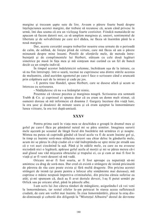 margine şi treceam şapte sute de lire. Aveam o părere foarte bună despre
înţelepciunea acestei margini, dar trebuie să recunosc că, acum când privesc în
urmă, îmi dau seama că era un vicleşug foarte costisitor. Fiindcă numaidecât ne
apucam să facem datorii noi, ca să umplem marginea şi, uneori, sentimentul de
libertate şi de solvabilitate pe care ni-l dădea, ne făcea să înaintăm până la o
nouă margine.
Dar, aceste cercetări asupra treburilor noastre erau urmate de o perioadă
de calm, de odihnă, de linişte plină de virtute, care mă făcea să am o părere
minunată despre mine însumi. Potolit de sforţările mele, de metoda între-
buinţată şi de complimentele lui Herbert, stăteam cu cele două legături
simetrice pe masă în faţa mea şi mă simţeam mai curând ca un fel de bancă
decât ca un simplu individ.
În timpul acestor îndeletniciri solemne, închideam uşa de la intrare, ca
să nu fim întrerupţi. într-o seară, tocmai ne cuprinsese una dintre stările acestea
de mulţumire, când auzirăm zgomotul pe care-l face o scrisoare când e aruncată
prin crăpătura uşii de la intrare şi cade pe jos.
- E pentru tine Handel, spuse Herbert, care se dusese afară şi acum se
întorcea cu scrisoarea.
- Nădăjduiesc că nu s-a întâmplat nimic.
Pesemne că văzuse pecetea şi marginea neagră. Scrisoarea era semnată
Trabb & Co. şi cuprinsul ei spunea doar că eu eram un domn mult stimat, că
oamenii doreau să mă informeze că doamna J. Gargery încetase din viaţă luni,
la ora şase şi douăzeci de minute seara şi că eram aşteptat la înmormântare
lunea viitoare, la ora trei după-amiază.
XXXV
Pentru prima oară în viaţa mea se deschidea o groapă în drumul meu şi
golul pe care-l făcu pe pământul neted mi se păru uimitor. Imaginea surorii
mele aşezată pe scaunul de lângă focul din bucătărie mă urmărea zi şi noapte.
Mintea nu putea să cuprindă gândul că locul acela va fi de acum înainte gol şi,
în timp ce înainte soră-mea sălăşluia rareori sau chiar deloc în gândurile mele,
acum mi se părea în chip ciudat că o văd îndreptându-se spre mine pe stradă sau
că o voi auzi ciocănind la uşă. Până şi în odăile mele, cu care ea nu avusese
niciodată nici o legătură, apăruse golul acela al morţii şi mi se părea mereu că-i
aud glasul sau văd mişcarea obrazului şi trupului ei, ca şi cum ar mai fi fost în
viaţă şi ar fi venit deseori să mă vadă.
Oricare mi-ar fi fost soarta, ar fi fost aproape cu neputinţă să-mi
amintesc cu drag de soră-mea. Dar cred că există o strângere de inimă pricinuită
de părerea de rău care poate exista şi fără multă dragoste. Din pricina acestei
strângeri de inimă (şi poate pentru a înlocui alte simţăminte mai duioase), mă
cuprinse o mânie nespusă împotriva criminalului, din pricina căruia suferise ea
atât; şi-mi spuneam că, dacă aş fi avut destule dovezi, l-aş fi putut urmări pe
Orlick sau pe oricare altul, până în pânzele albe.
I-am scris lui Joe câteva rânduri de mângâiere, asigurându-l că voi veni
la înmormântare, iar restul zilelor le-am petrecut în starea aceea sufletească
ciudată, de care am vorbit mai înainte. În ziua înmormântării, plecai la oraş dis-
de-dimineaţă şi coborâi din diligenţă la "Mistreţul Albastru" destul de devreme
180
 