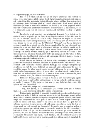 ca să pot merge pe jos până la fierărie.
Era tot o zi frumoasă de vară şi, în timpul drumului, îmi răsăriră în
minte scene din vremea când eram o biată făptură neputincioasă şi soră-mea nu
mă cruţa deloc. Dar amintirile îmi năvăleau în minte, scăldate într-o atmosferă
de blândeţe, care îndulcea până şi vârful gâdiliciului. Căci acum, până şi
mireasma pe care o împrăştiau frunzele de fasole şi de trifoi şopteau inimii
mele că va veni ziua, când memoria mea va avea nevoie ca şi alţi oameni, ce se
vor plimba în soare cum mă plimbam eu astăzi, să fie blânzi, când se vor gândi
la mine.
În cele din urmă, am zărit casa şi văzui că Trabb & Co. o îmbrăcase în
doliu şi pusese stăpânire pe ea. Două fiinţe lugubre stăteau înfipte fără rost la
uşa de la intrare, fiecare cu câte o cârjă înfăşurată în negru, ca şi cum
instrumentele acestea ar fi putut aduce cuiva vreo mângâiere; am recunoscut pe
unul dintre ei; era un vizitiu de la "Mistreţul Albastru" care fusese dat afară
pentru că azvârlise o tânără pereche într-o groapă, chiar în ziua căsătoriei lor;
aceasta în urma unei beţii, din pricina căreia călărea cu mâinile încolăcite de
gâtul calului. Toţi copiii satului şi foarte multe femei căscau gura plini de
admiraţie la aceşti păzitori îndoliaţi şi la ferestrele închise ale casei şi ale
fierăriei; şi când am ajuns la uşă, unul dintre cei doi păzitori, băiatul de la han,
ciocăni în uşă, dând lumii să înţeleagă că eram prea sfârşit de durere, pentru a
mai avea putere să ciocănesc singur.
Un alt păzitor, un tâmplar care pusese odată rămăşag că va mânca două
gâşte dintr-odată şi le mâncase, deschise uşa şi mă îndreptă spre salonaş. Aici,
domnul Trabb se instalase la masa cea mai bună, pe care o lungise cât putuse şi
deschisese un fel de bazar îndoliat, cu ajutorul unei grămăjoare de ace cu
gămăliile negre. În clipa sosirii mele, tocmai înfăşurase în negru o pălărie,
prefăcând-o într-un prunc african; şi acum stătea cu mâna întinsă ca să o ia pe a
mea. Dar eu, neînţelegând gândul lui şi zăpăcit de tot ceea ce vedeam în jurul
meu, îi strânsei mâna, în semn de călduroasă simpatie.
Sărmanul de Joe, care se încurca în faldurile unei mantale negre legată
cu o fundă mare pe sub bărbie, stătea singur, în partea cealaltă a odăii; pesemne
că acolo îl pusese Trabb, deoarece Joe era cel mai îndoliat dintre toţi. Mă
aplecai spre el, spunându-i:
- Ce mai faci, dragă Joe? El îmi răspunse:
- Pip, măi băiete, tu ai cunoscut-o pe vremea când era o femeie
frumoasă şi... şi-mi strânse mâna, fără să mai spună nimic.
Biddy, foarte curăţică şi modestă, în rochia ei neagră, umbla încetişor
de colo până colo şi dădea o mână de ajutor peste tot. După ce-i spusei şi lui
Biddy câteva cuvinte, deoarece timpul nu era potrivit pentru discuţii, mă aşezai
lângă Joe, întrebându-mă în ce parte a casei s-o fi aflând trupul neînsufleţit,
adică ea, adică soră-mea. Deoarece se simţea un miros dulce de prăjituri în
salonaş, mă uitam în jurul meu ca să văd masa cu gustarea; masa de-abia se
zărea, dacă nu erai obişnuit cu întunericul din odaie, dar pe masă se vedea o
prăjitură cu prune gata tăiată, erau şi portocale împărţite în felii, sandvişuri,
biscuiţi şi două căni pe care le cunoşteam foarte bine ca pe nişte obiecte de
podoabă, dar care nu fuseseră niciodată folosite; una era plină cu porto, cealaltă
cu vişinată. Stăteam în faţa mesei, când, deodată, mă izbii chipul linguşitor al
lui Pumblechook, îmbrăcat într-o manta neagră şi cu câţiva metri de panglică de
181
 