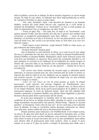 doliu la pălărie; acesta ba se îndopa, ba făcea mişcări slugarnice ca să-mi atragă
atenţia. În clipa în care izbuti, se îndreptă spre mine împroşcându-mă cu miros
de vişinată şi firimituri şi spuse cu glas supus:
- Pot, oare, domnule? Apoi, i-am deosebit pe domnul şi pe doamna
Hubble: aceasta din urmă stătea într-un colţ, cuprinsă de o criză tăcută şi
modestă de deznădejde. Trebuia să ne "încolonăm" cu toţii şi eram grupaţi, pe
rând, în mănunchiuri mici şi caraghioase, de către Trabb.
- Vreau să spun, Pip — îmi şopti Joe, în timp ce ne "încolonam", cum
spunea domnul Trabb, încă din salonaş, doi câte doi şi grozav mai semăna toată
ceremonia cu pregătirile premergătoare unui dans sălbatic — vreau să spun,
domnule, că mai bine aş fi dus-o la biserică, cu trei sau patru prieteni, care să fi
venit de bună voie, dar vecinii n-ar privitoate astea cu ochi buni şi-ar zice că-i
lipsă de respect.
- Toată lumea scoate batistele, strigă domnul Trabb în clipa aceea, cu
glas îndurerat dar foarte practic.
- Scoateţi batistele! Suntem gata!
Aşa că duserăm cu toţii batistele la obraz, ca şi cum ne-ar fi curs sânge
din nas şi o pornirăm doi câte doi; Joe cu mine; Biddy cu domnul Pumblechook;
domnul Hubble cu doamna Hubble. Rămăşiţele suţorii mele fuseseră scoase din
casă prin uşa bucătăriei şi, deoarece făcea parte din ceremonia funebră ca cei
şase purtători ai sicriului să fie înăbuşiţi de un baldachin de catifea neagră cu
chenar alb, convoiul arăta ca un monstru orb cu douăsprezece picioare de om,
care se târa bâjbâind, călăuzit fiind de cei doi păzitori — băiatul de la han şi
tovarăşul lui.
Toţi vecinii erau foarte încântaţi de această regie şi stârnirăm multă
admiraţie, în trecerea noastră prin sat; căci tineretul plin de avânt al satului se
repezea din când în când să ne taie rândurile sau ne aştepta în anumite puncte
mai prielnic aşezate. în clipa în care răsăream de după colţ, cei mai avântaţi
dintre ei strigau cu emoţie:
- Uite-i că vin! Uite-i că vin! Şi eram primiţi cu urale. în timpul
procesiunii, eram plictisit din pricina lingăului de Pumblechook care,
aplecându-se în spatele meu, nu făcea altceva în spatele meu, nu făcea altceva
în tot timpul drumului, decât să-mi potrivească panglica de la pălărie şi să-mi
netezească mantaua, în semn de delicată atenţie. Apoi mă izbi mândria fără
seamăn a domnului şi doamnei Hubble care păreau foarte îngâmfaţi şi glorioşi,
deoarece făceau parte dintr-o procesiune atât de aleasă.
Şi acum ţara mlaştinilor se întindea chiar în faţa noastră, iar pânzele
corăbiilor de pe fluviu se înălţau printre bălţi; intrarăm în cimitir şi ne oprirăm
lângă mormintele necunoscuţilor mei părinţi, Philip Pirrip, "răposat în această
parohie", şi Georgiana "soţia celui de mai sus". Şi aici soră-mea a fost coborâtă
încet în pământ, în timp ce ciocârliile cântau deasupra cimitirului iar vântul,
care adia uşor, arunca umbre de nori şi de pomi peste morminte.
Despre purtarea prea lumească a lui Pumblechook în tot timpul acesta,
nu doresc să spun mai mult decât că mi-era adresată în întregime mie; şi chiar
când au fost rostite acele cuvinte înălţătoare, care amintesc oamenilor că ei nu
aduc nimic în lume şi nu pot lua nimic din ea şi că sunt asemănători unor umbre
care zboară, fără să poposească mult timp nicăieri, chiar şi atunci îl auzii
tuşind, ca şi cum ar fi spus că există o excepţie în persoana unui tânăr care a
182
 