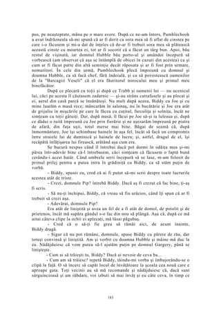 pus, pe neaşteptate, mâna pe o mare avere. După ce ne-am întors, Pumblechook
a avut îndrăzneala să-mi spună că ar fi dorit ca sora mea să fi aflat de cinstea pe
care i-o făcusem şi mi-a dat de înţeles că de-ar fi trebuit sora mea să plătească
această cinste cu moartea ei, tot ar fi socotit că a făcut un târg bun. Apoi, bău
restul de vişinată, iar domnul Hubble bău porto-ul şi amândoi începură să
vorbească (am observat că aşa se întâmplă de obicei în cazuri din acestea) ca şi
cum ar fi făcut parte din altă seminţie decât răposata şi ar fi fost prin urmare,
nemuritori. În cele din urmă, Pumblechook plecă împreună cu domnul şi
doamna Hubble, ca să facă chef, fără îndoială, şi ca să povestească oamenilor
de la "Barcagiii Veseli" că el era făuritorul norocului meu şi primul meu
binefăcător.
După ce plecară cu toţii şi după ce Trabb şi oamenii lui — nu ucenicul
lui, căci pe acesta îl căutasem zadarnic — şi-au strâns catrafusele şi au plecat şi
ei, aerul din casă parcă se însănătoşi. Nu mult după aceea, Biddy cu Joe şi cu
mine luarăm o masă rece; mâncarăm în salonaş, nu în bucătărie şi Joe era atât
de grijuliu în mişcările pe care le făcea cu cuţitul, furculiţa şi solniţa, încât ne
simţeam cu toţii gâtuiţi. Dar, după masă, îl făcui pe Joe să-şi ia luleaua şi, după
ce dădui o raită împreună cu Joe prin fierărie şi ne aşezarăm împreună pe piatra
de afară, din faţa uşii, totul merse mai bine. Băgai de seamă că, după
înmormântare, Joe îşi schimbase hainele în aşa fel, încât să facă un compromis
între straiele lui de duminică şi hainele de lucru; şi, astfel, dragul de el, îşi
recăpătă înfăţişarea lui firească, arătând aşa cum era.
Se bucură nespus când îl întrebai dacă pot dormi în odăiţa mea şi-mi
părea într-adevăr bine că-l întrebasem, căci simţeam că făcusem o faptă bună
cerându-i acest hatâr. Când umbrele serii începură să se lase, m-am folosit de
primul prilej pentru a putea intra în grădiniţă cu Biddy, ca să stăm puţin de
vorbă.
- Biddy, spusei eu, cred că ai fi putut să-mi scrii despre toate lucrurile
acestea atât de triste.
- Crezi, domnule Pip? întrebă Biddy. Dacă aş fi crezut că fac bine, ţi-aş
fi scris.
- Să nu-ţi închipui, Biddy, că vreau să fiu urâcios, când îţi spun că ar fi
trebuit să crezi aşa.
- Adevărat, domnule Pip?
Era atât de liniştită şi avea un fel de a fi atât de domol, de potolit şi de
prietenos, încât mă supăra gândul s-o fac din nou să plângă. Aşa că, după ce mă
uitai câteva clipe la ochii ei aplecaţi, mă lăsai păgubaş.
- Cred că o să-ţi fie greu să rămâi aici, de acum înainte,
Biddy dragă.
- Sigur că nu pot rămâne, domnule, spuse Biddy cu părere de rău, dar
totuşi convinsă şi liniştită. Am şi vorbit cu doamna Hubble şi mâine mă duc la
ea. Nădăjduiesc că vom putea să-l ajutăm puţin pe domnul Gargery, până se
linişteşte.
- Cum ai să trăieşti tu, Biddy? Dacă ai nevoie de ceva ba...
- Cum am să trăiesc? repetă Biddy, tăindu-mi vorba şi îmbujorându-se o
clipă la faţă. O să încerc să capăt locul de învăţătoare la şcoala cea nouă care e
aproape gata. Toţi vecinii au să mă recomande şi nădăjduiesc că, dacă sunt
sârguincioasă şi am răbdare, voi izbuti să mai învăţ şi eu câte ceva, în timp ce
183
 